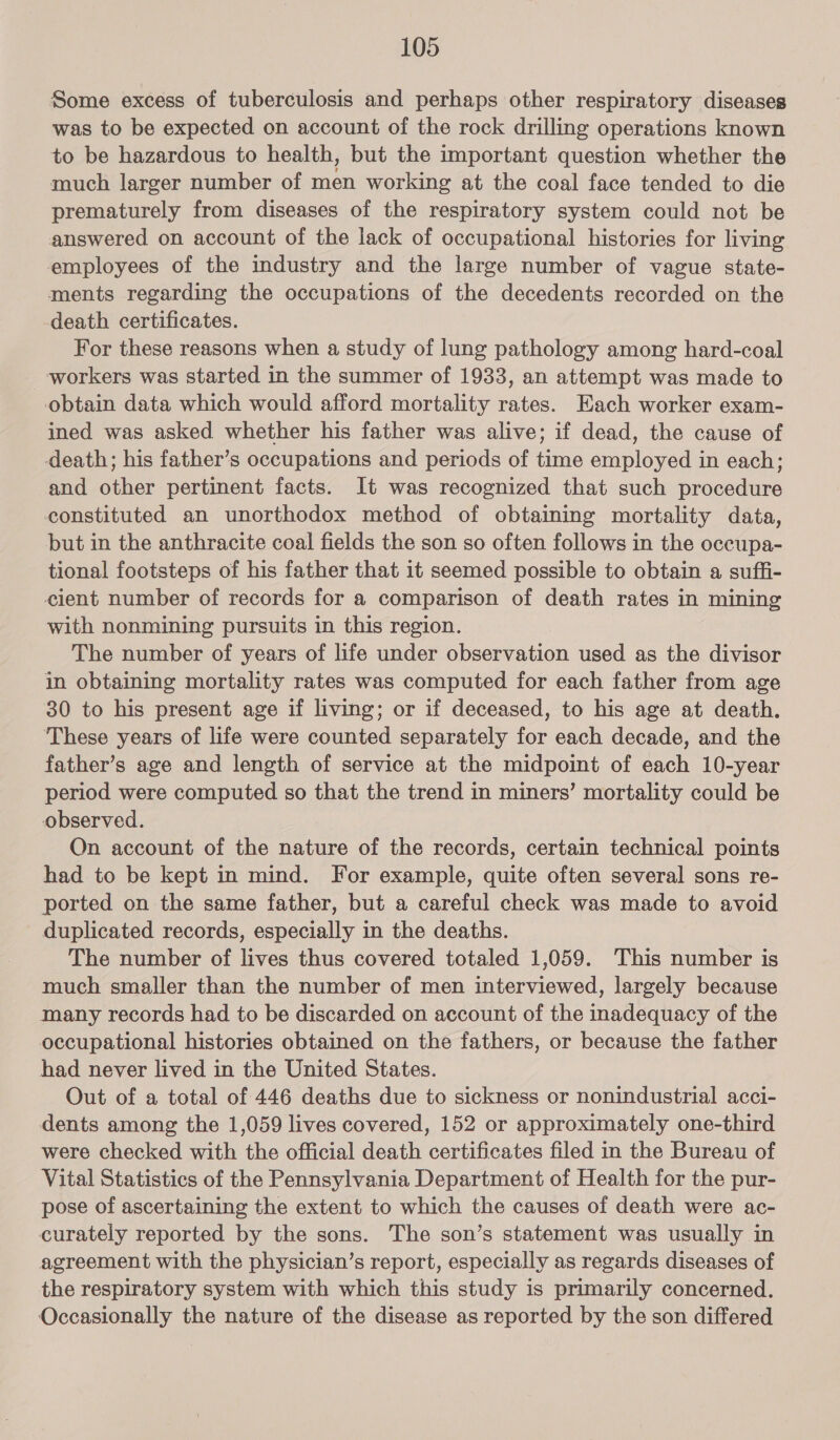 Some excess of tuberculosis and perhaps other respiratory diseases was to be expected on account of the rock drilling operations known to be hazardous to health, but the important question whether the much larger number of men working at the coal face tended to die prematurely from diseases of the respiratory system could not be answered on account of the lack of occupational histories for living employees of the industry and the large number of vague state- ments regarding the occupations of the decedents recorded on the death certificates. For these reasons when a study of lung pathology among hard-coal _ workers was started in the summer of 1933, an attempt was made to obtain data which would afford mortality rates. Each worker exam- ined was asked whether his father was alive; if dead, the cause of death; his father’s occupations and periods of time employed in each; and other pertinent facts. It was recognized that such procedure constituted an unorthodox method of obtaining mortality data, but in the anthracite coal fields the son so often follows in the occupa- tional footsteps of his father that it seemed possible to obtain a suffi- eient number of records for a comparison of death rates in mining with nonmining pursuits in this region. The number of years of life under observation used as the divisor in obtaining mortality rates was computed for each father from age 30 to his present age if living; or if deceased, to his age at death. ‘These years of life were counted separately for each decade, and the father’s age and length of service at the midpoint of each 10-year period were computed so that the trend in miners’ mortality could be observed. On account of the nature of the records, certain technical points had to be kept in mind. For example, quite often several sons re- ported on the same father, but a careful check was made to avoid duplicated records, especially in the deaths. The number of lives thus covered totaled 1,059. This number is much smaller than the number of men interviewed, largely because many records had to be discarded on account of the inadequacy of the occupational histories obtained on the fathers, or because the father had never lived in the United States. Out of a total of 446 deaths due to sickness or nonindustrial acci- dents among the 1,059 lives covered, 152 or approximately one-third were checked with the official death certificates filed in the Bureau of Vital Statistics of the Pennsylvania Department of Health for the pur- pose of ascertaining the extent to which the causes of death were ac- curately reported by the sons. The son’s statement was usually in agreement with the physician’s report, especially as regards diseases of the respiratory system with which this study is primarily concerned. Occasionally the nature of the disease as reported by the son differed