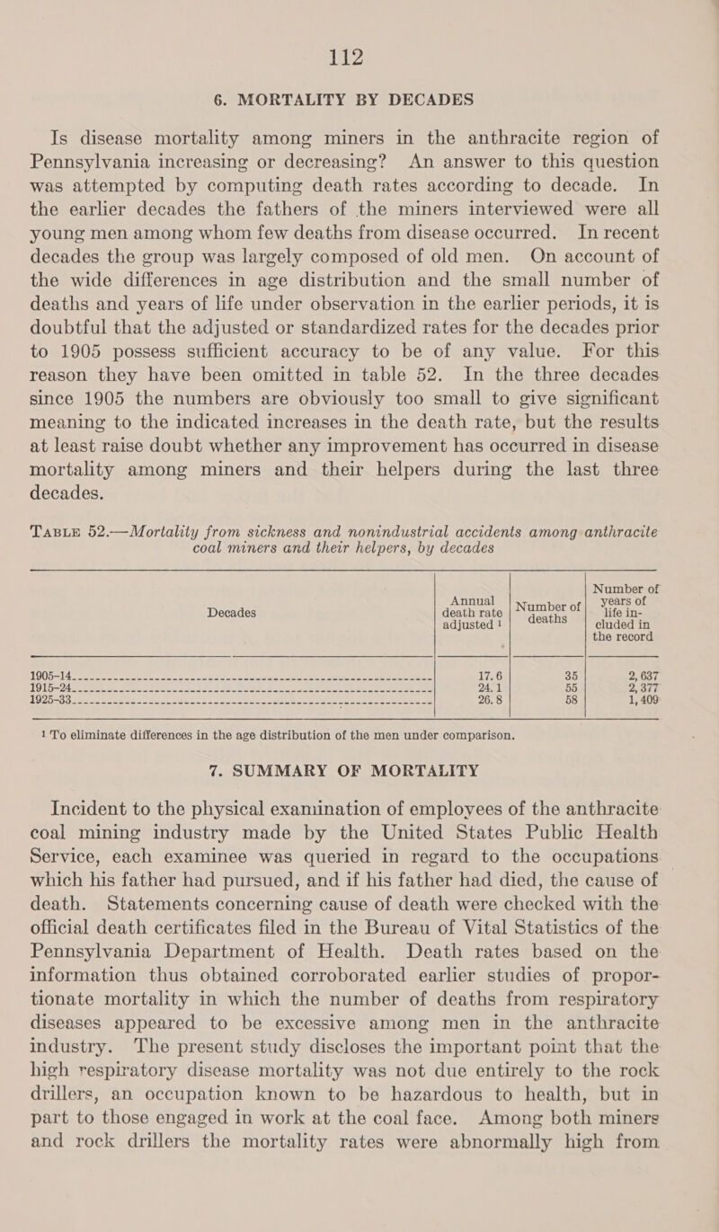 6. MORTALITY BY DECADES Is disease mortality among miners in the anthracite region of Pennsylvania increasing or decreasing? An answer to this question was attempted by computing death rates according to decade. In the earlier decades the fathers of the miners interviewed were all young men among whom few deaths from disease occurred. In recent decades the group was largely composed of old men. On account of the wide differences in age distribution and the small number of deaths and years of life under observation in the earlier periods, it is doubtful that the adjusted or standardized rates for the decades prior to 1905 possess sufficient accuracy to be of any value. For this reason they have been omitted in table 52. In the three decades since 1905 the numbers are obviously too small to give significant meaning to the indicated increases in the death rate, but the results at least raise doubt whether any improvement has occurred in disease mortality among miners and their helpers during the last three decades. TABLE 52.—Mortality from sickness and nonindustrial accidents among anthracite coal miners and their helpers, by decades A : OMe od. of nnua years 0 Decades death rate | N ees of! “life in- adjusted ! cluded in the record OQ 514 etre = See ee a gpa ar 17.6 35 2, 637 TQ U5-24ee ee eA PERE SEa YS We ea sees oe ee eee eee 24.1 55 2, 377 ARPA Be Ae ies Sal aes re vey generis Sea R es he asses et ee eee 4 26.8 58 1, 409 1 To eliminate differences in the age distribution of the men under comparison. 7. SUMMARY OF MORTALITY Incident to the physical examination of employees of the anthracite coal mining industry made by the United States Public Health Service, each examinee was queried in regard to the occupations which his father had pursued, and if his father had died, the cause of — death. Statements concerning cause of death were checked with the official death certificates filed in the Bureau of Vital Statistics of the Pennsylvania Department of Health. Death rates based on the information thus obtained corroborated earlier studies of propor- tionate mortality in which the number of deaths from respiratory diseases appeared to be excessive among men in the anthracite industry. The present study discloses the important point that the high respiratory disease mortality was not due entirely to the rock drillers, an occupation known to be hazardous to health, but in part to those engaged in work at the coal face. Among both miners and rock drillers the mortality rates were abnormally high from