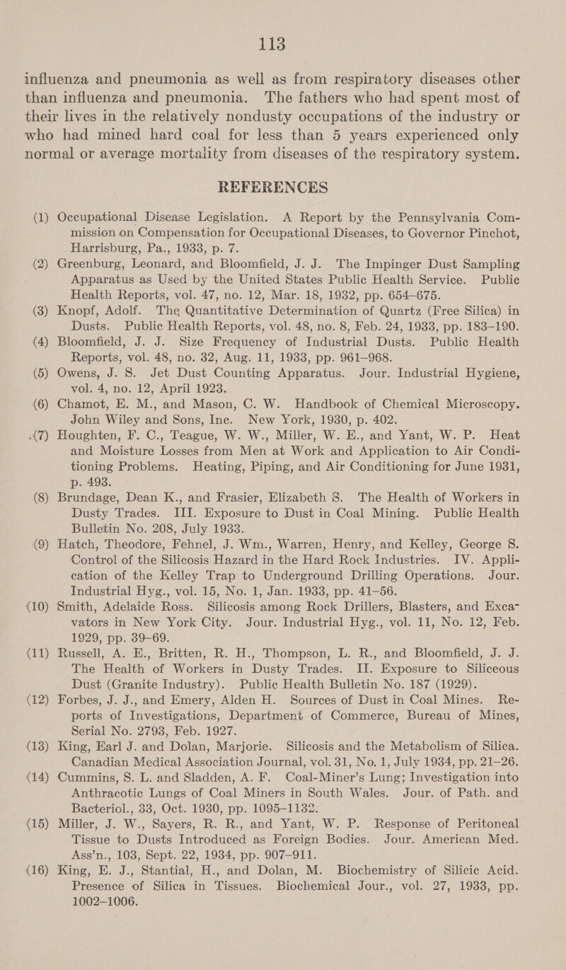 (1) (2) (3) (4) (5) (6) (7) (8) (9) (10) (11) (12) (13) (14) (15) (16) REFERENCES Occupational Disease Legislation. A Report by the Pennsylvania Com- mission on Compensation for Occupational Diseases, to Governor Pinchot, Harrisburg, Pa., 1933, p. 7. Greenburg, Leonard, and Bloomfield, J. J. The Impinger Dust Sampling Apparatus as Used by the United States Public Health Service. Public Health Reports, vol. 47, no. 12, Mar. 18, 1932, pp. 654-675. Knopf, Adolf. The Quantitative Determination of Quartz (Free Silica) in Dusts. Public Health Reports, vol. 48, no. 8, Feb. 24, 1933, pp. 183-190. Bloomfield, J. J. Size Frequency of Industrial Dusts. Public Health Reports, vol. 48, no. 32, Aug. 11, 1933, pp. 961-968. Owens, J. S. Jet Dust Counting Apparatus. Jour. Industrial Hygiene, vol. 4, no. 12, April 1923. Chamot. E. M., and Mason, C. W. Handbook of Chemical Microscopy. John Wiley ai Sons, Inc. New York, 1930, p. 402. Houghten, F. C., Teague, W. W., Miller, W. E., and Yant, W. P. Heat and Moisture coe from Non at Work and Apoliedtion to Air Condi- tioning Problems. Heating, Piping, and Air Conditioning for June 1931, p. 493. Brundage, Dean K., and Frasier, Elizabeth 8S. The Health of Workers in Dusty Trades. III. Exposure to Dust in Coal Mining. Public Health Bulletin No. 208, July 1933. Hatch, Theodore, Fehnel, J. Wm., Warren, Henry, and Kelley, George S. Control of the Silicosis Hazard in the Hard Rock Industries. IV. Appli- cation of the Kelley Trap to Underground Drilling Operations. Jour. Industrial Hyg., vol. 15, No. 1, Jan. 1933, pp. 41—56. Smith, Adelaide Ross. Silicosis among Rock Drillers, Blasters, and Exca- vators in New York City. Jour. Industrial Hyg., vol. 11, No. 12, Feb. 1929, pp. 39-69. Russell, A. E., Britten, R. H., Thompson, L. R., and Bloomfield, J. J. The Health of Workers in Dusty Trades. II. Exposure to Siliceous Dust (Granite Industry). Public Health Bulletin No. 187 (1929). Forbes, J. J.. and Emery, Alden H. Sources of Dust in Coal Mines. Re- ports of Investigations, Department of Commerce, Bureau of Mines, Serial No. 2793, Feb. 1927. King, Earl J. and Dolan, Marjorie. Silicosis and the Metabolism of Silica. Canadian Medical Association Journal, vol. 31, No. 1, July 1934, pp. 21-26. Cummins, S. L. and Sladden, A. F. Coal-Miner’s Lung; Investigation into Anthracotic Lungs of Coal Miners in South Wales. Jour. of Path. and Bacteriol., 33, Oct. 1930, pp. 1095-1132. Miller, J. W., Sayers, R. R., and Yant, W. P. Response of Peritoneal Tissue to Dusts Introduced as Foreign Bodies. Jour. American Med. Ass’n., 103, Sept. 22, 1934, pp. 907-911. King, E. J., Stantial, H., and Dolan, M. Biochemistry of Silicic Acid. Presence of Silica in Tissues. Biochemical Jour., vol. 27, 1933, pp. 1002-1006.