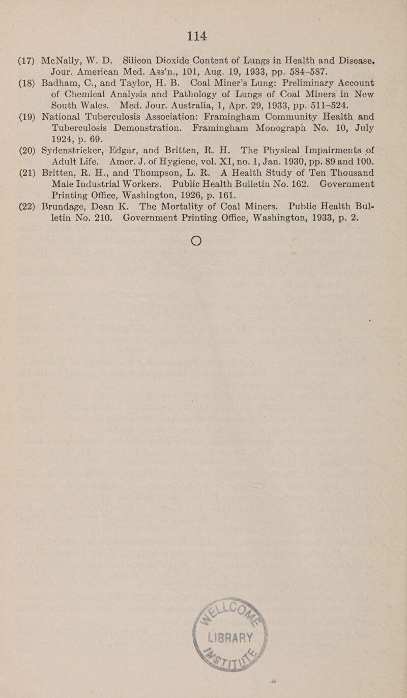 (17) (18) (19) (20) (21) (22) 114 McNally, W. D. Silicon Dioxide Content of Lungs in Health and Disease. Jour. American Med. Ass’n., 101, Aug. 19, 1933, pp. 584-587. Badham, C., and Taylor, H. B. Coal Miner’s Lung: Preliminary Account of Chemical Analysis and Pathology of Lungs of Coal Miners in New South Wales. Med. Jour. Australia, 1, Apr. 29, 1933, pp. 511-524. National Tuberculosis Association: Framingham Community Health and Tuberculosis Demonstration. Framingham Monograph No. 10, July 1924, p. 69. Sydenstricker, Edgar, and Britten, R. H. The Physical Impairments of Adult Life. Amer. J. of Hygiene, vol. XI, no. 1, Jan. 1930, pp. 89 and 100. Britten, R. H., and Thompson, L. R. A Health Study of Ten Thousand Male Industrial Workers. Public Health Bulletin No. 162. Government Printing Office, Washington, 1926, p. 161. Brundage, Dean K. The Mortality of Coal Miners. Public Health Bul- letin No. 210. Government Printing Office, Washington, 1933, p. 2. O te E+-YOWN y ee 7 a, CW i  pe : i IRD ARY Lt p \G aX