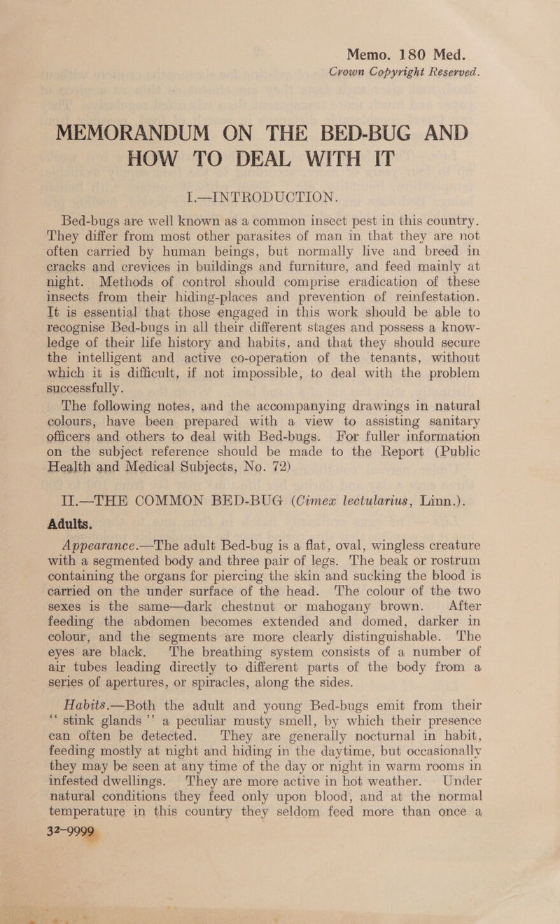 Memo. 180 Med. Crown Copyright Reserved. MEMORANDUM ON THE BED-BUG AND HOW TO DEAL WITH IT 1L—INTRODUCTION. Bed-bugs are well known as a common insect pest in this country. They differ from most other parasites of man in that they are not ‘often carried by human beings, but normally live and breed in cracks and crevices in buildings and furniture, and feed mainly at night. Methods of control should comprise eradication of these insects from their hiding-places and prevention of reinfestation. It is essential that those engaged in this work should be able to recognise Bed-bugs in all their different stages and possess a know- ledge of their life history and habits, and that they should secure the intelligent and active co-operation of the tenants, without which it is difficult, if not impossible, to deal with the problem — successfully. The following notes, and the accompanying drawings in natural colours, have been prepared with a view to assisting sanitary officers and others to deal with Bed-bugs. For fuller information on the subject reference should be made to the Report (Public Health and Medical Subjects, No. 72). Il.—THE COMMON BED-BUG (Cimex lectularius, Linn.). Adults. Appearance.—The adult Bed-bug is a flat, oval, wingless creature with a segmented body and three pair of legs. The beak or rostrum containing the organs for piercing the skin and sucking the blood is carried on the under surface of the head. ‘The colour of the two sexes 1s the same—dark chestnut or mahogany brown. After feeding the abdomen becomes extended and domed, darker in colour, and the segments are more clearly distinguishable. The eyes are black. The breathing system consists of a number of air tubes leading directly to different parts of the body from a series of apertures, or spiracles, along the sides. Habits.—Both the adult and young Bed-bugs emit from their “ stink glands ’ a peculiar musty smell, by which their presence can often be detected. They are generally nocturnal in habit, feeding mostly at night and hiding in the daytime, but occasionally they may be seen at any time of the day or night in warm rooms in infested dwellings. They are more active in hot weather. Under natural conditions they feed only upon blood, and at the normal temperature in this country they seldom feed more than once a 32-9999