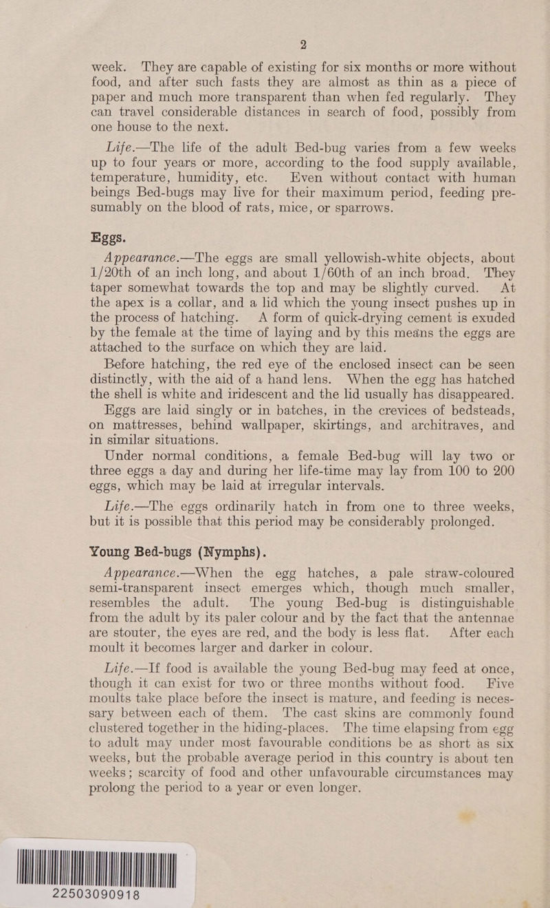 Hil   5  2 week. ‘They are capable of existing for six months or more without food, and after such fasts they are almost as thin as a piece of paper and much more transparent than when fed regularly. They can travel considerable distances in search of food, possibly from one house to the next. Iife.—The life of the adult Bed-bug varies from a few weeks up to four years or more, according to the food supply available, temperature, humidity, etc. Even without contact with human beings Bed-bugs may live for their maximum period, feeding pre- sumably on the blood of rats, mice, or sparrows. Eggs. Appearance.—The eggs are small yellowish-white objects, about 1/20th of an inch long, and about 1/60th of an inch broad. They taper somewhat towards the top and may be slightly curved. At the apex is a collar, and a lid which the young insect pushes up in the process of hatching. <A form of quick-drying cement is exuded by the female at the time of laying and by this means the eggs are attached to the surface on which they are laid. Before hatching, the red eye of the enclosed insect can be seen distinctly, with the aid of a hand lens. When the egg has hatched the shell is white and iridescent and the lid usually has disappeared. uggs are laid singly or in batches, in the crevices of bedsteads, on mattresses, behind wallpaper, skirtings, and architraves, and in similar situations. | Under normal conditions, a female Bed-bug will lay two or three eggs a day and during her life-time may lay from 100 to 200 eggs, which may be laid at irregular intervals. Life.—The eggs ordinarily hatch in from one to three weeks, but it 1s possible that this period may be considerably prolonged. Young Bed-bugs (Nymphs). Appearance.—When the egg hatches, a pale straw-coloured semi-transparent insect emerges which, though much smaller, resembles the adult. The young Bed-bug is distinguishable from the adult by its paler colour and by the fact that the antennae are stouter, the eyes are red, and the body is less flat. After each moult it becomes larger and darker in colour. Infe.—If food is available the young Bed-bug may feed at once, though 1t can exist for two or three months without food. Five moults take place before the insect is mature, and feeding is neces- sary between each of them. The cast skins are commonly found clustered together in the hiding-places. The time elapsing from egg to adult may under most favourable conditions be as short as six weeks, but the probable average period in this country is about ten weeks ; scarcity of food and other unfavourable circumstances may prolong the period to a year or even longer.