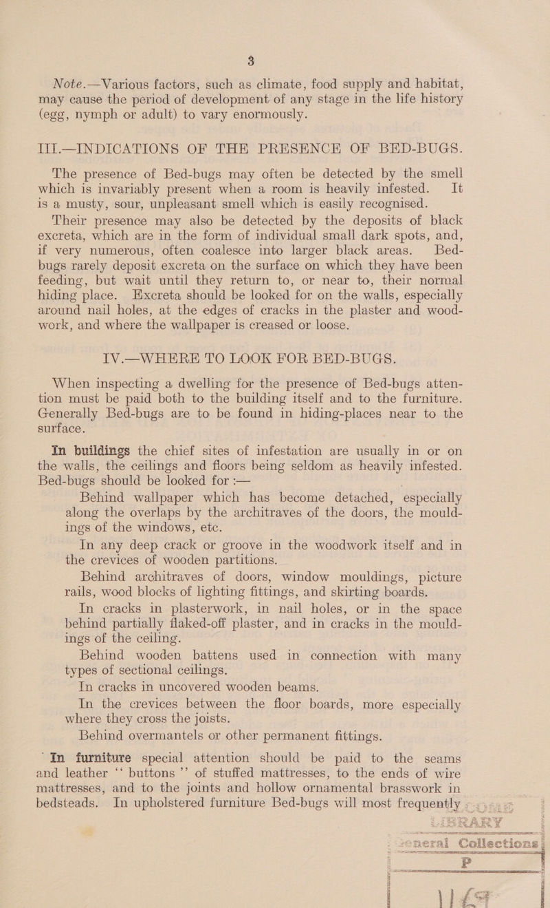 Note.—Various factors, such as climate, food supply and habitat, may cause the period of development of any stage in the life history (ege, nymph or adult) to vary enormously. II.—INDICATIONS OF THE PRESENCE OF BED-BUGS. The presence of Bed-bugs may often be detected by the smell which is invariably present when a room is heavily infested. It is a musty, sour, unpleasant smell which is easily recognised. Their presence may also be detected by the deposits of black excreta, which are in the form of individual small dark spots, and, if very numerous, often coalesce into larger black areas. Bed- bugs rarely deposit excreta on the surface on which they have been feeding, but wait until they return to, or near to, their normal hiding place. Hxcreta should be looked for on the walls, especially around nail holes, at the edges of cracks in the plaster and wood- work, and where the wallpaper is creased or loose. IV.—WHERE TO LOOK FOR BED-BUGS. When inspecting a dwelling for the presence of Bed-bugs atten- tion must be paid both to the building itself and to the furniture. Generally Bed-bugs are to be found in hiding-places near to the surface. - In buildings the chief sites of infestation are usually in or on the walls, the ceilings and floors being seldom as heavily infested. Bed-bugs. should be looked for :— , Behind wallpaper which has become detached, especially along the overlaps by the ae of the doors, ‘the mould- ings of the windows, etc. In any deep crack or groove in the woodwork itself and in the crevices of wooden partitions. Behind architraves of doors, window mouldings, picture rails, wood blocks of lighting fittings, and skirting boards, In cracks in plasterwork, in nail holes, or in the space behind partially flaked-off plaster, and in cracks in the mould- ings of the ceiling. Behind wooden battens used in connection with many types of sectional ceilings. In cracks in uncovered wooden beams. In the crevices between the floor boards, more especially where they cross the joists. Behind overmantels or other permanent fittings. 'In furniture special attention should be paid to the seams and leather “‘ buttons ’’ of stuffed mattresses, to the ends of wire mattresses, and to the jomts and hollow ornamental brasswork in    ET {SOL ASN ESS RRR oF Sac EN pra ainsan® pidoca osc)  q