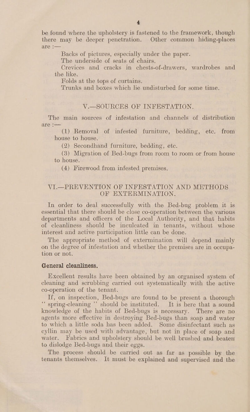 be found where the upholstery is fastened to the framework, though there may be deeper penetration. Other common hiding-places are Backs of pictures, especially under the paper. The underside of seats of chairs, Crevices and cracks in chests-of-drawers, wardrobes and the like. Folds at the tops of curtains. Trunks and boxes which he undisturbed for some time. V.—SOURCES OF INFESTATION. The main sources of infestation and channels of distribution are :— (1) Removal of infested furniture, bedding, etc. from house to house. (2) Secondhand furniture, bedding, etc. (3) Migration of Bed-bugs from room to room or from house to house. (4) Firewood from infested premises. VI.—PREVENTION OF INFESTATION AND METHODS OF EXTERMINATION. In order to deal successfully with the Bed-bug problem it is essential that there should be close co-operation between the various departments and officers of the Local Authority, and that habits of cleanliness should be inculcated in tenants, without whose interest and active participation little can be done. The appropriate method of extermination will depend mainly on the degree of infestation and whether the premises are in occupa- tion or not. General cleanliness. Hixcellent results have been obtained by an organised system of cleaning and scrubbing carried out systematically with the active co-operation of the tenant. If, on inspection, Bed-bugs are found to be present a thorough spring-cleaning ’’ should be instituted. It is here that a sound knowledge of the habits of Bed-bugs is necessary. There are no agents more effective in destroying Bed-bugs than soap and water to which a little soda has been added. Some disinfectant such as cyllin may be used with advantage, but not in place of soap and water. Fabrics and upholstery should be well brushed and beaten to dislodge Bed-bugs and their eggs. The process should be carried out as far as possible by the tenants themselves. It must be explained and supervised and the 66