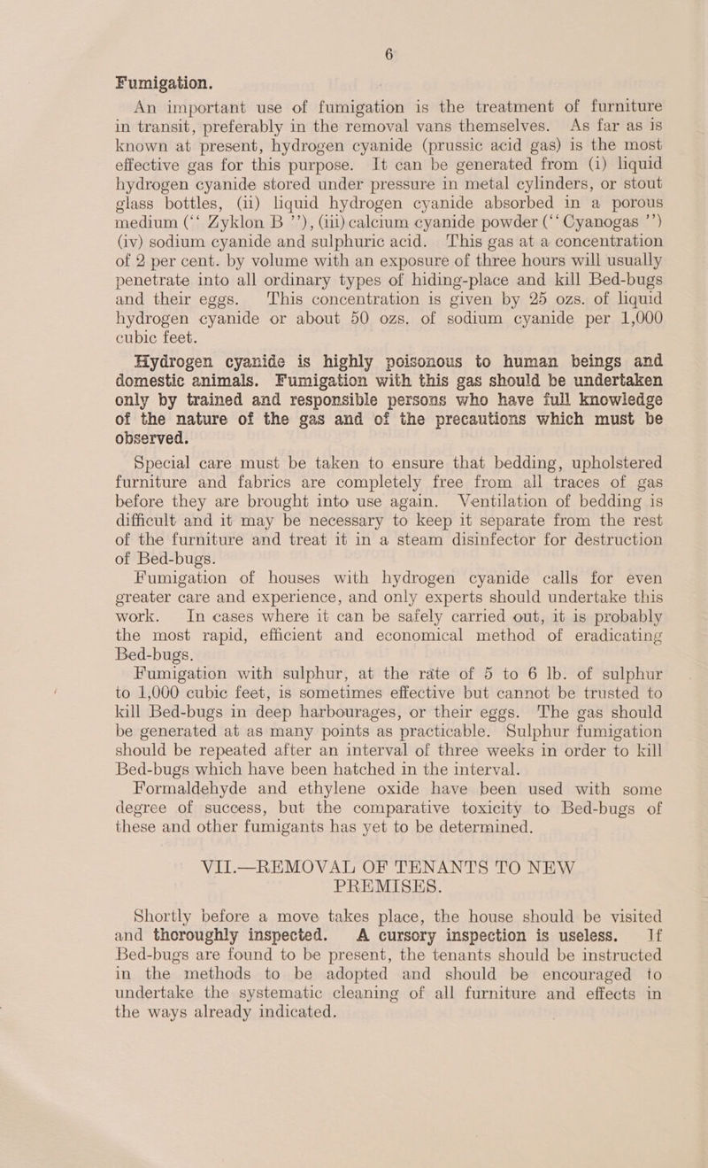 Fumigation. An important use of fumigation is the treatment of furniture in transit, preferably in the removal vans themselves. As far as 1s known at present, hydrogen cyanide (prussic acid gas) is the most effective gas for this purpose. It can be generated from (i) liquid hydrogen cyanide stored under pressure in metal cylinders, or stout glass bottles, (11) liquid hydrogen cyanide absorbed in a porous medium (‘‘ Zyklon B ’’), (iii) calcium cyanide powder (‘‘ Cyanogas ’’) (iv) sodium cyanide and sulphuric acid. This gas at a concentration of 2 per cent. by volume with an exposure of three hours will usually penetrate into all ordinary types of hiding-place and kill Bed-bugs and their eggs. This concentration is given by 25 ozs. of liquid hydrogen cyanide or about 50 ozs. of sodium cyanide per 1,000 cubic feet. Hydrogen cyanide is highly poisonous to human beings and domestic animals. Fumigation with this gas should be undertaken only by trained and responsible persons who have full knowledge of the nature of the gas and of the precautions which must be observed. Special care must be taken to ensure that bedding, upholstered furniture and fabrics are completely free from all traces of gas before they are brought into use again. Ventilation of bedding is difficult and it may be necessary to keep it separate from the rest of the furniture and treat it in a steam disinfector for destruction of Bed-bugs. Fumigation of houses with hydrogen cyanide calls for even ereater care and experience, and only experts should undertake this work. In cases where it can be safely carried out, it is probably the most rapid, efficient and economical method of eradicating Bed-bugs. | Fumigation with sulphur, at the rate of 5 to 6 lb. of sulphur to 1,000 cubic feet, is sometimes effective but cannot be trusted to kill Bed-bugs in deep harbourages, or their eggs. The gas should be generated at as many points as practicable. Sulphur fumigation should be repeated after an interval of three weeks in order to kill Bed-bugs which have been hatched in the interval. Formaldehyde and ethylene oxide have been used with some degree of success, but the comparative toxicity to Bed-bugs of these and other fumigants has yet to be determined. VIT.—_REMOVAL OF TENANTS TO NEW PREMISES. Shortly before a move takes place, the house should be visited and thoroughly inspected. A cursory inspection is useless. If Bed-bugs are found to be present, the tenants should be instructed in the methods to be adopted and should be encouraged to undertake the systematic cleaning of all furniture and effects in the ways already indicated.