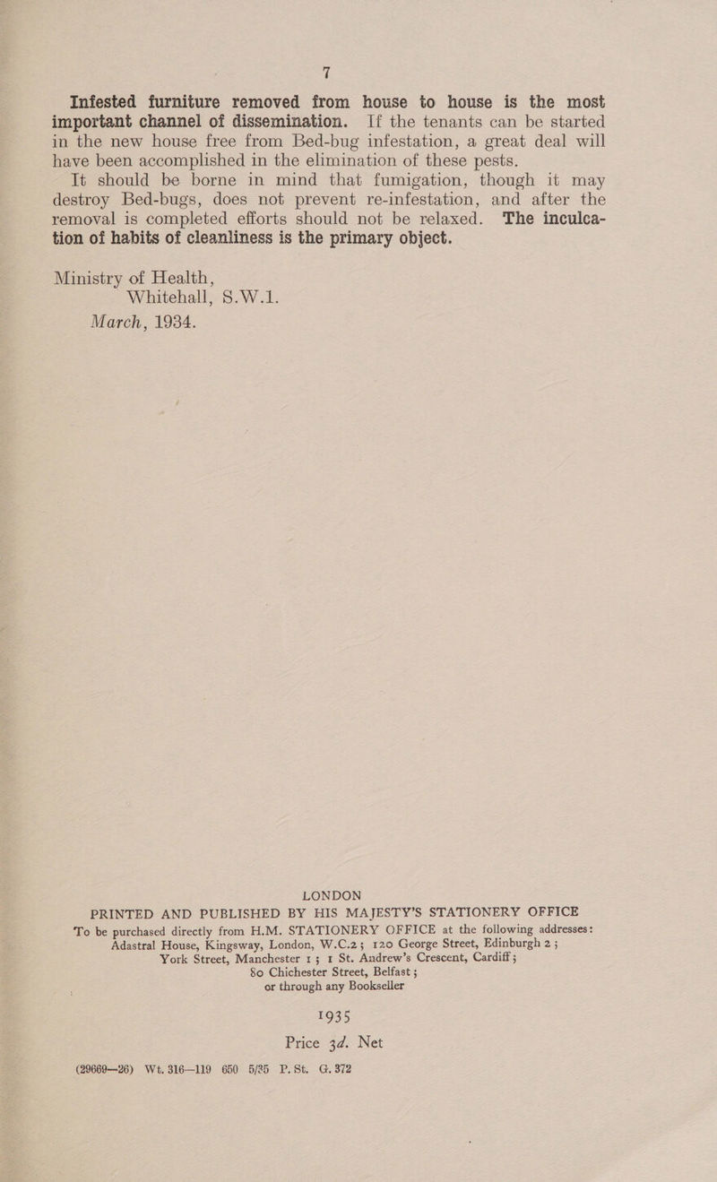 Infested furniture removed from house to house is the most important channel of dissemination. If the tenants can be started in the new house free from Bed-bug infestation, a great deal will have been accomplished in the elimination of these pests. It should be borne in mind that fumigation, though it may destroy Bed-bugs, does not prevent re-infestation, and after the removal is completed efforts should not be relaxed. The inculca- tion of habits of cleanliness is the primary object. Ministry of Health, Whitehall, S.W.1. March, 1934. LONDON PRINTED AND PUBLISHED BY HIS MAJESTY’S STATIONERY OFFICE To be purchased directly from H.M. STATIONERY OFFICE at the following addresses: Adastral House, Kingsway, London, W.C.23 120 George Street, Edinburgh 2 ; York Street, Manchester 1; 1 St. Andrew’s Crescent, Cardiff ; 80 Chichester Street, Belfast 5 or through any Bookseller 1935 Price 3d. Net (29669--26) Wt. 316—119 650 5/25 P.St. G. 372