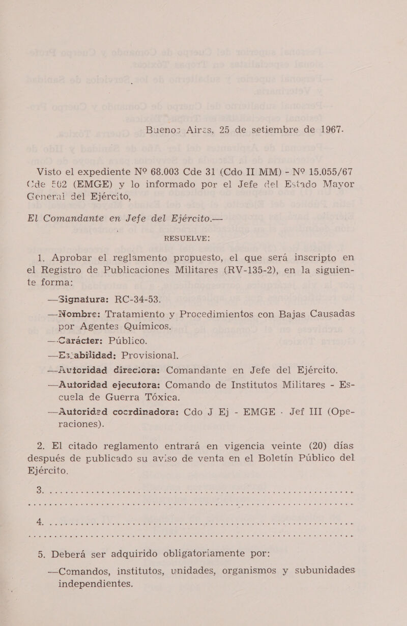 Bueno Airzs, 25 de setiembre de 1967. Visto el expediente N% 68.003 Cde 31 (Cdo II MM) - N* 15.055/67 Cde E£602 (EMGE) y lo informado por el Jefe del Estado Mayor General del Ejército, El Comandante en Jefe del Ejército.— RESUELVE: 1. Aprobar el reglamento propuesto, el que será inscripto en el Registro de Publicaciones Militares (RV-135-2), en la siguien- te forma: —Signaiura: RC-34-53. —Nombre: Tratamiento y Procedimientos con Bajas Causadas por Agentes Químicos. —-Caráaciter: Público. —Es3abilidad: Provisional. —Autoridad direciora: Comandante en Jefe del Ejército. —Auioridad ejecutora: Comando de Institutos Militares - Es- cuela de Guerra Tóxica. —Autoridad cocrdinadora: Cdo J Ej - EMGE - Jef 111 (Ope- raciones). 2. El citado reglamento entrará en vigencia veinte (20) días después de publicado su aviso de venta en el Boletín Público del Ejército. ET ORO EA OI OOO OO O AO ROO CIO OOO O E CC CCOO CCOO MICRO OOO ROCCA CN OO CAKE OOO OOO AO OOOO A CIO E AS TO O AO A IA PO EC ER TRI CR US CI AO O OOO OOOO A O EMOS OOOO A E IO CRA E OCN E CRE IC IS O ASTRO COI O O O OOO IC OO OCASO ORO ROO OCIO RC O OOOO AC OC IC 5. Deberá ser adquirido obligatoriamente por: —Comandos, institutos, unidades, organismos y subunidades independientes.