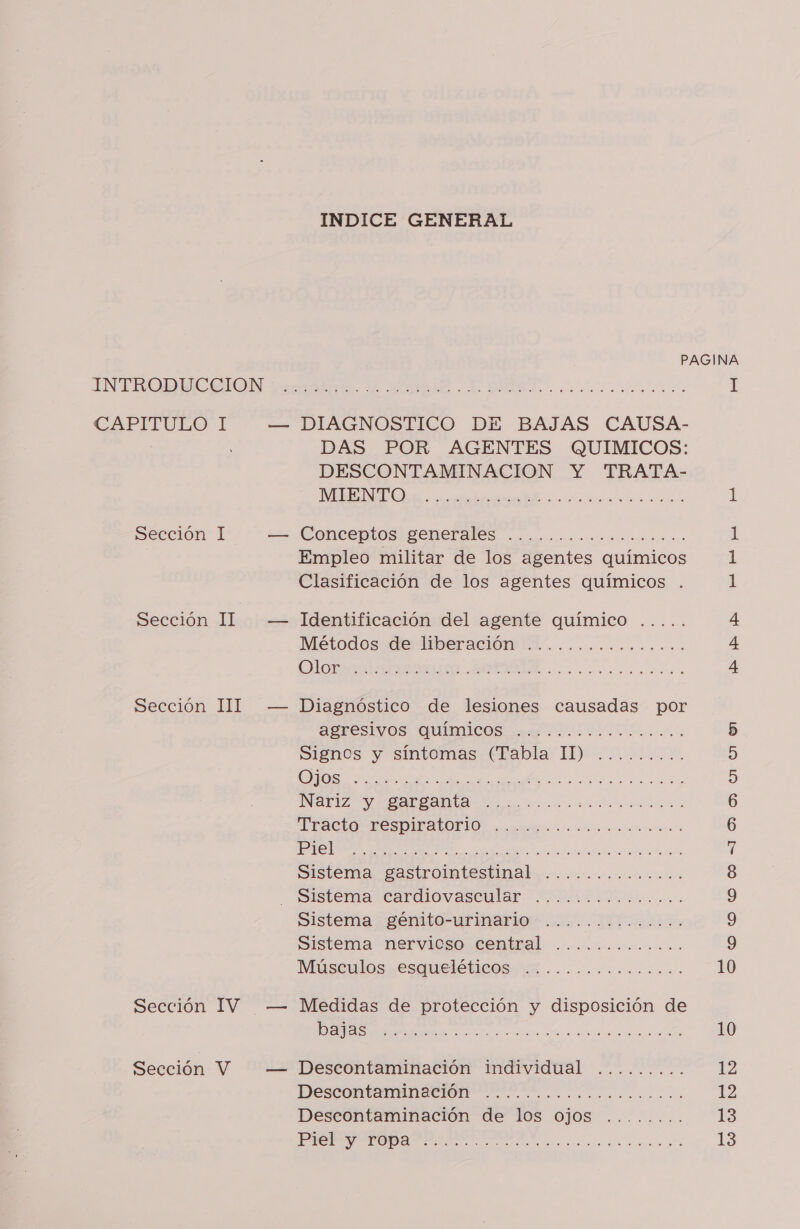 INTRODUCCION . CAPITULO 1 e Sección I &gt; Sección II + Sección MT. .— INDICE GENERAL DIAGNOSTICO DE BAJAS CAUSA- DAS POR AGENTES QUIMICOS: DESCONTAMINACION Y TRATA- EA A CoONCEntos SeneraresS ca Empleo militar de los agentes químicos Clasificación de los agentes químicos . Identificación del agente químico ..... Metodos de liberación 05..........o..o.o. Dota TU 1 Diagnóstico de lesiones causadas por AISFesivos OMICOS: Las Dd ts signos y sintomas. (Tabla ID-........ O A RA E INE A IPACIODESPILATOPIOS reis cria da aria E A Sistema, gastrointestinal............... Sección IV — Sección V — Sistema génito-urinatio.............. Sistema nervicso central ............. Músculos .EsquUElGticoOsyYE .... o... ... Medidas de protección y disposición de Es e PA A RA Descontaminación individual ......... DescontanunaCión 0 ccoo Descontaminación de los ojos ........ A A e A Ra AS OS 0UO0OOoOOoO- JSOMNaNn aa pl 10 12 12 13 13