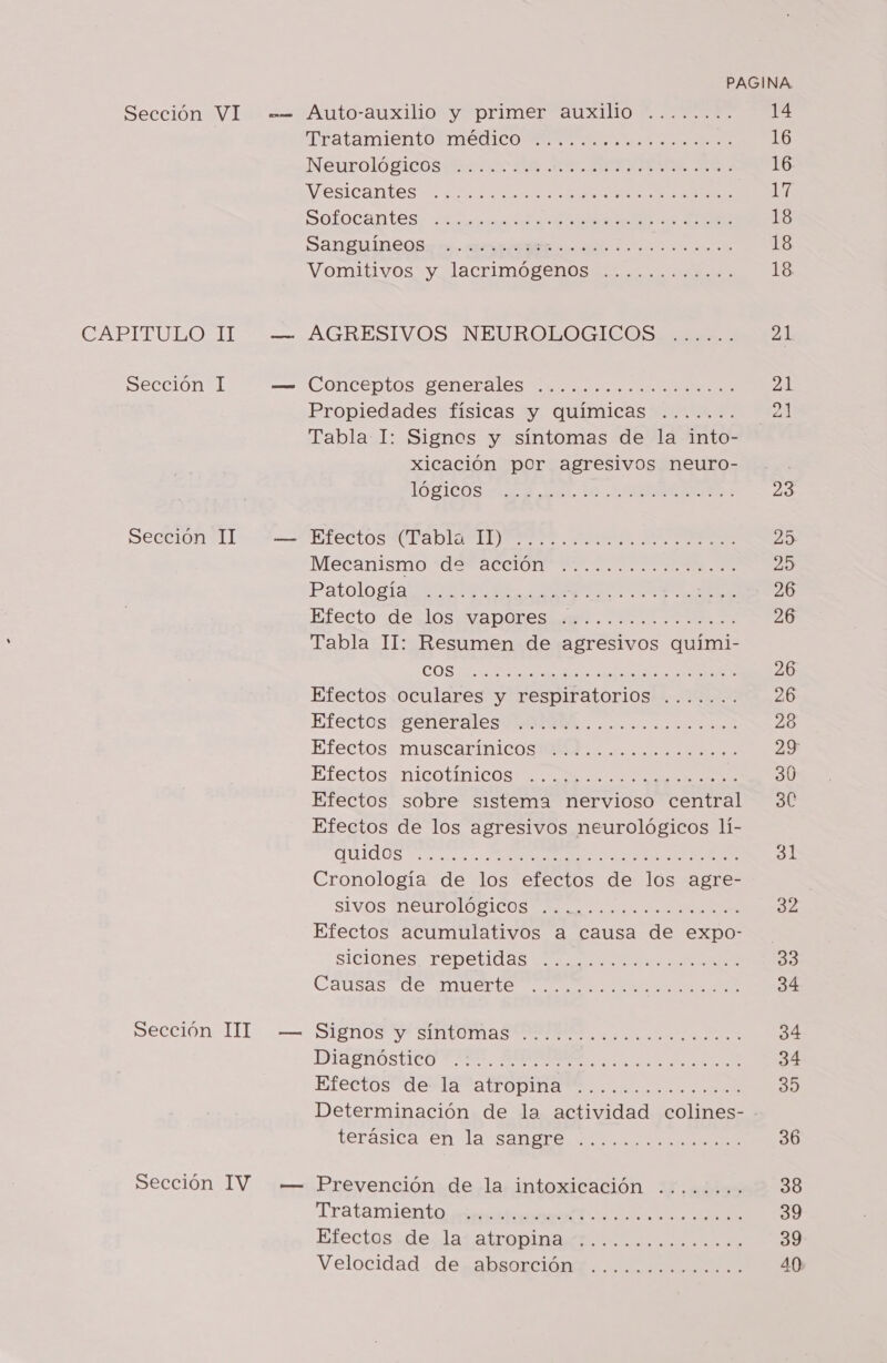 CABITULOSIT Sección I Sección II Sección IIT Sección IV a TEatamientoMacoICO A Neuroló SiO BREA AO AN AO Na Nesicantes” e A Soflocantes; sa A &lt;A Sanguineos: rm. reta idad. Di oe e Vonitivos. Vlacrimo renos AGRESIVOS NEUROLOGICOS Conceptos generales alar e Pi Propiedades físicas y químicas ....... Tabla I: Signos y síntomas de la into- xicación por agresivos neuro- IOLICOS A dl, E RI rectos CPAbla IDAS 1 1 A E AA Mecanismo de acción Patologia E IEA ARO GEO Efecto deslós ¿MaDOResiaro Tabla 11: Resumen de agresivos quími- COS E RAN Efectos oculares y respiratorios Efectos; penerales OTRA... o a oa Efectos muscarínicos Efectos NICOLAS Ó Efectos sobre sistema nervioso central Efectos de los agresivos neurológicos lí- UI OS a o A O Cronología de los efectos de los agre- sivós MeUFOLOBICOS a oro Efectos acumulativos a causa de expo- siciones repetidas Causas de muerte e. 0.008.010... 9,39 SH 0) 9,0 19 A RO SMOO a Le ao a 018 la 91 la, 21046 2 RA RR y A A A O RO TOO O OOO O Signos y síntomas DIRBROSTCO TICO. HA Efectos de la atropina RT A CR NS IS terásica en la sangre TOA POCA OA A e Prevención de la intoxicación Tratando mr aca MENTENe Efectos de la atropina Velocidad de absorción e. . prose E E E A E E O 6 IAE AA 16 16 17 18 18 18 23 25 20 26 26 26 26 28 29 30 30 33 34 34 34 39 36 38 39 39 40