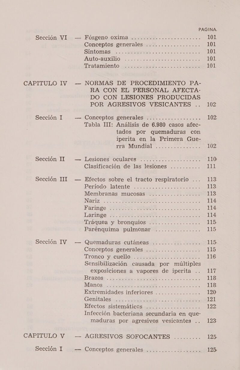 EABLILTULOSIV Sección I Sección II Sección III Sección IV CAPITULO V Sección 1 mw — PAGINA. Conceptos»eeneralesaro Rh .............. 101 SIDTOMAS: 0 MEA a a 101 AAN SAO O ta a ANN 101 Tratamiento raiirus ig e 0.3 EQ 101 NORMAS DE PROCEDIMIENTO PA- RA CON EL PERSONAL AFECTA- DO CON LESIONES PRODUCIDAS POR AGRESIVOS VESICANTES .. 102 Conceptos geheralesutdA o. icoeonss e 102 Tabla III: Análisis de 6.980 casos afec- tados por quemaduras con iperita en la Primera Gue- ir ¿EA o 102 Lesiones oca o 110 Clasificación de las lesiones ....... E del Efectos sobre el tracto respiratorio ... 113 BPertodoclatenten e a 113 Membranas. Mucosasitak .... 11.0 ES NATIZ. ¿0 ... AA A a a 114 Faringe MIRUDA ..N A OS 114 Laringe: $1, VR. ROLES. E RS o 0 114 TIRÉQUES ly DEONDQUIOSIRE . oso an 115 Parenquiina TpulmonabA a o 115 Quemaduras cutáneas E o... PO Hs 115 Conceptos: generaléss aa. os E Es E Tronco Yucuellos ax 7. PE ESE. 116 Sensibilización causada por múltiples exposiciones a vapores de iperita .. 117 Brazos; . le. :edas ota 0. ac 118 Manos: 4d o IIA 118. Extremidades I0ÍSriores 120 Genitalesisra nora e E A: 131 Efectosiusistamica a TN A 122 Infección bacteriana secundaria en que- maduras por agresivos vesicantes .. 123 AGRESIVOS. SOFOCANTES ......... 125 Conceptos. generales-.0.i......d.mail 12125