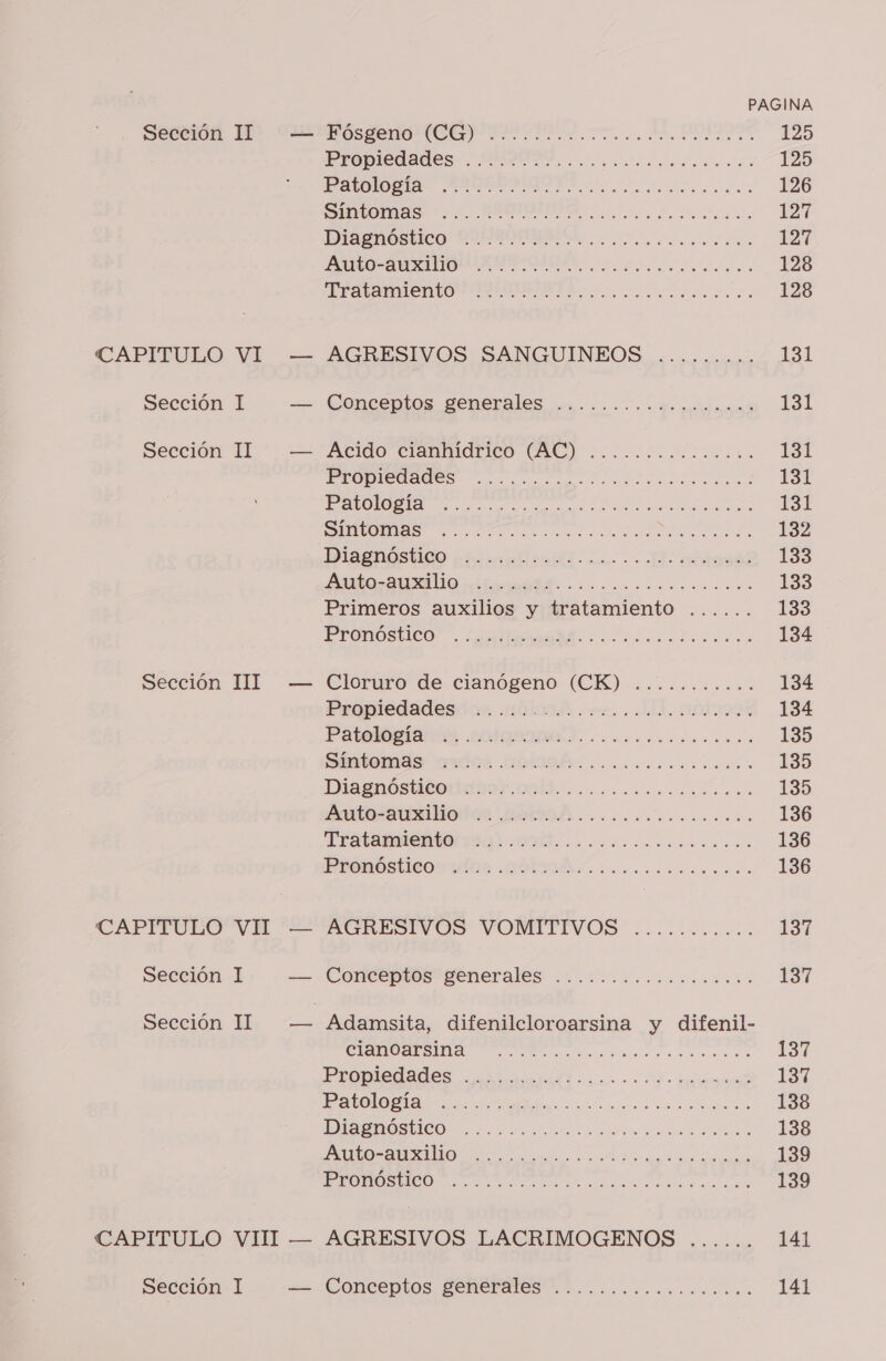 CAPITULO VI Sección I Sección II Sección III CAPITULO VII Sección 1 Sección 1I PP — Sección 1 PAGINA PRODIGIOS III its 125 Patología UB A is 126 DIAS A 127 DISgnóstico. CLIO va ALO AUXILIARES OMA cs 128 id SA 128 AGRESIVOS SANGUINEOS ......... 131 Concentos generales uc... dormida Lal Atido” cranmidrico (AC) 0. 131 PERSIA des ocaccoraao o ral 131 RO a a o A Besa SDE a a a ES2 Die aostids Eta a E A AS 133 PIS O 133 Primeros auxilios y tratamiento ...... 133 PrFOnOsStico” .antinaaMd. ¿ da icdda 134 Cloruro de cianogeno: (URK)-..cic.o.m.. 134 Propiedadesdos. alcods cet. . LL. O 134 Patol: LOTQDOAÍ,. ccoscocr cin. 135 Site mas ardoz OOSÉ. cocicosocnoa a 135 DiIagnosticonaso Old... o.ooom.o occ... 135 DA 136 TERMICA 1001 Ob cios 136 EOS UDS MODA cc 136 AGRESIVOS VOMTTIVOS ¿is 137 Conceptos penerales ...:..:.........%. 137 CESA A a o 137 Propiedades nicrnarald o. Da 137 A TA 138 DADOS ICO 2 a an 138 DA IN A 139 o amar cad ee 139 AGRESIVOS LACRIMOGENOS ...... 141 Conceptos, SERES... .......oooomo ccoo» 141