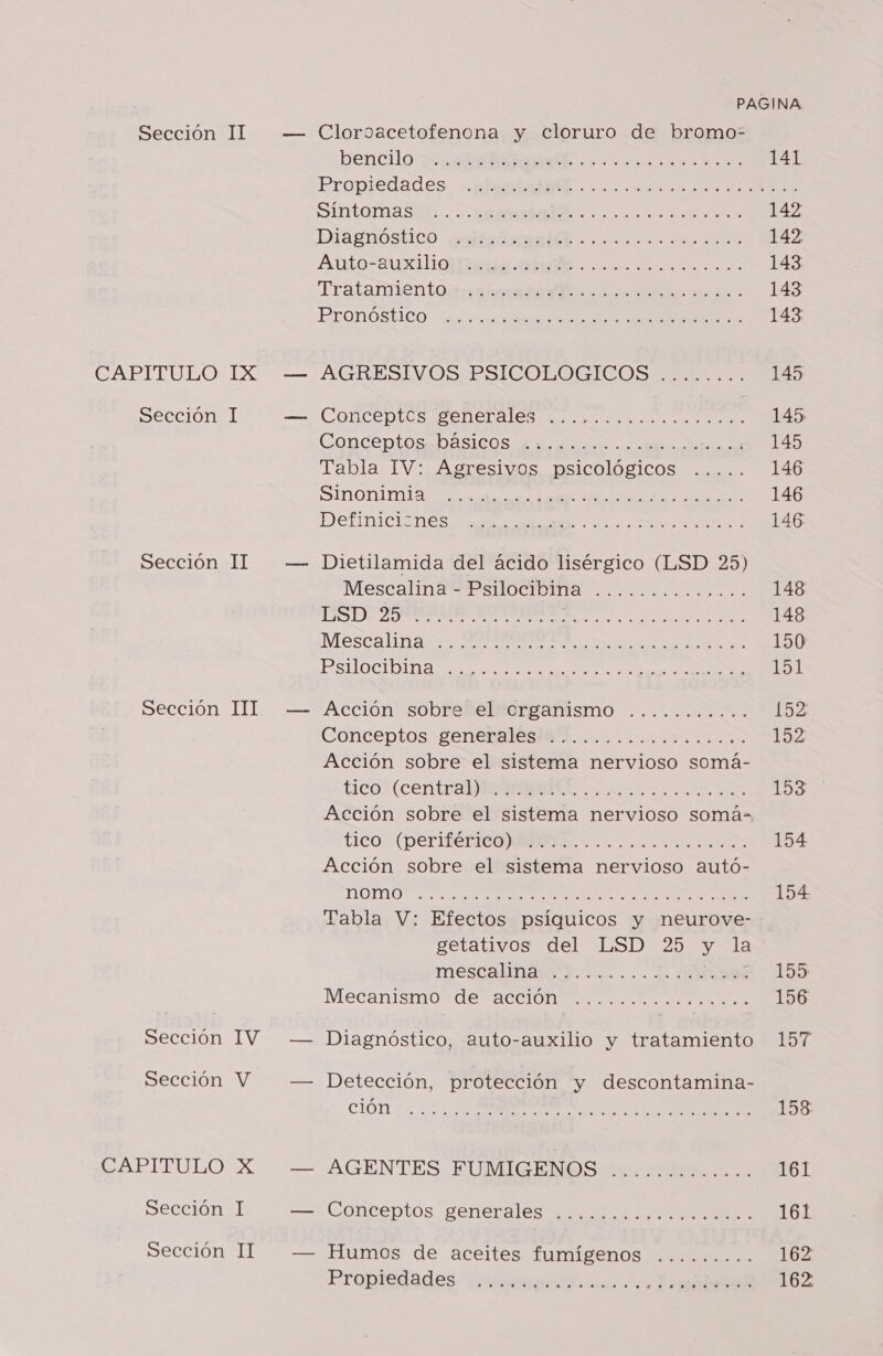 CAPITULO Sección Sección Sección Sección Sección CAPITULO Sección Sección IX II TIT IV II bencilo uo Br. ir Propiedades SintoMmasda.. peru. dae Diagnóstico Auto-auxilio Tratamiento Pronóstico A OPUS RO 10 A IO EC EC O OS TAO TOROS O y CIRO CIO SE CCOO OPONE OD O E ADOOS O o ROO ORO E E E OR OR O O O OOO — AGRESIVOS PSICOLOGICOS SO IO O A CS A OOOO OA CONCOptOsDASICOS Ae DU A Tabla IV: Agresivos psicológicos Sinonimia Definiciones OOO OOO FSC IO O OS ROA EOI ICO O OA OOO SO O OOO O TOCÓ — Dietilamida del ácido lisérgico (LSD 25) Mescalina - Psilocibin DD A A o o la Mescalina Psilocibina apo vo e Pa, de e lía de ATTACACITO PARO TRIO CORO IAS o CCA ROO II O O ROCA TE ROO ORO 7 — Acción sobre el organismo Conceptos. genteralesiB....100.00. 10d Acción sobre el sistema nervioso somá- tico (central) «1er SEIS Mas e. ¡erp oa 050) aja 6 O ers, TICO: (PDETIECIOONI ES... ts Acción sobre el sistema nervioso autó- e A a a Tabla V: Efectos psíquicos y neurove- mescalinanyd. la... ODO Mecanismo de acción AO OOO O AO CO — Diagnóstico, auto-auxilio y tratamiento » — Detección, protección y descontamina- ción DAROCA TOO ICON SO O O AS AOS A — AGENTES FUMIGENOS O OOO TORO — Conceptos generales RA E TOS RO AO — Humos de aceites fumígenos Propiedades 0 a Mao e tota te la E as. . ... .. MIAMI 148 148 150 151 152 152 153 ' 154 154. 155 156 157