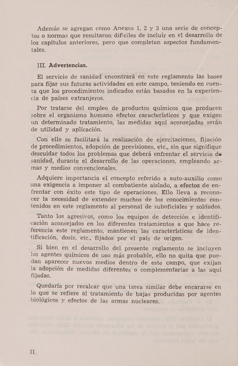 tos o normas que resultaron difíciles de incluír en el desarrollo de los capítulos anteriores, pero que completan aspectos fundamen- tales. TIT. Advertencias. El servicio de sanidad encontrará en este reglamento las bases para fijar sus futuras actividades en este campo, teniendo en cuen- ta que los procedimientos indicados están basados en la experien- cia de países extranjeros. Por tratarse del empleo de productos químicos que producen sobre el organismo humano efectos característicos y que exigen un determinado tratamiento, las medidas aquí aconsejadas serán de utilidad y aplicación. Con ello se facilitará la realización de ejercitaciones, fijación de procedimientos, adopción de previsiones, etc., sin que signifique descuidar todos los problemas que deberá enfrentar el servicio de sanidad, durante el desarrollo de las operaciones, empleando ar- mas y medios convencionales. Adquiere importancia el concepto referido a auto-auxilio como una exigencia a imponer al combatiente aislado, a efectos de en- frentar con éxito este tipo de operaciones. Ello lleva a recono- cer la necesidad de extender muchos de los conocimientos con- tenidos en este reglamento al personal de suboficiales y soldados. Tanto los agresivos, como los equipos de detección e identifi- cación aconsejados en los diferentes tratamientos a que hace re- ferencia este reglamento, mantienen las características de iden- tificación, dosis, etc., fijados por el país de origen. Si bien en el desarrollo del presente reglamento se incluyen los agentes químicos de uso más probable, ello no quita que pue- dan aparecer nuevos medios dentro de este campo, que exijan la adopción de medidas diferentes o complementarias a las aquí fijadas. Quedaría por recalcar que una tarea similar debe encararse en lo que se refiere al tratamiento de bajas producidas por agentes biológicos y efectos de las armas nucleares. II