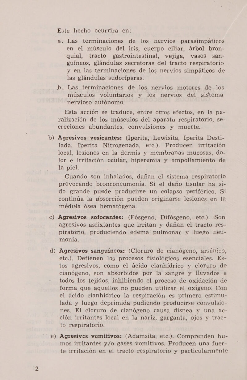 Este hecho ocurrira en: a. Las terminaciones de los nervios parasimpáticos en el músculo del iris, cuerpo ciliar, árbol bron- quial, tracto gastrointestinal, vejiga, vasos san- guíneos, glándulas secretoras del tracto respiratorio y en las terminaciones de los nervios simpáticos de las glándulas sudoríparas. músculos voluntarios y los nervios del sistema nervioso autónomo. Esta acción se traduce, entre otros efectos, en la pa- ralización de los músculos del aparato respiratorio, se- creciones abundantes, convulsiones y muerte. lada, Iperita Nitrogenada, etc.). Producen irritación local, lesiones en la dermis y membranas mucosas, do- lor e irritación ocular, hiperemia y ampollamiento de Cuando son inhalados, dañan el sistema respiratorio provocando bronconeumonía. Si el daño tisular ha si- do grande puede producirse un colapso periférico. Si continúa la absorción pueden originarse lesiones en la médula ósea hematógena. d) e) agresivos asfixiantes que irritan y dañan el tracto res- piratorio, produciendo edema pulmonar y luego neu- monía. Agresivos sanguíneos: (Cloruro de cianógeno, arsénico, etc.). Detienen los procesos fisiológicos esenciales. Es- tos agresivos, como el ácido cianhídrico y cloruro de cianógeno, son absorbidos por la sangre y llevados a todos los tejidos, inhibiendo el proceso de oxidación de forma que aquellos no pueden utilizar el oxígeno. Con el ácido cianhídrico la respiración es primero estimu- lada y luego deprimida pudiendo producirse convulsio- nes. El cloruro de cianógeno causa disnea y una ac- ción irritantes local en la nariz, garganta, ojos y trac- to respiratorio. Agresives vomitivos: (Adamsita, etc.). Comprenden hu- mos irritantes y/o gases vomitivos. Producen una fuer- te irritación en el tracto respiratorio y particularmente