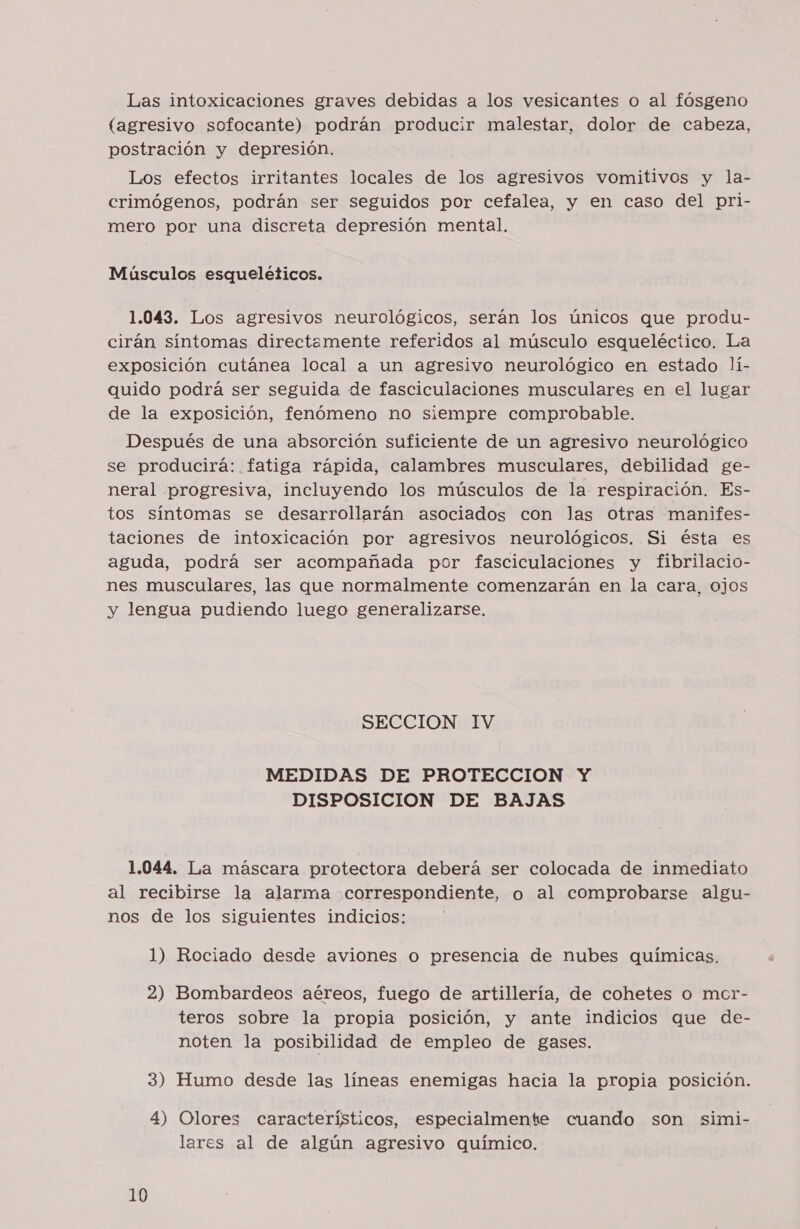 Las intoxicaciones graves debidas a los vesicantes o al fósgeno (agresivo sofocante) podrán producir malestar, dolor de cabeza, postración y depresión. Los efectos irritantes locales de los agresivos vomitivos y la- crimógenos, podrán ser seguidos por cefalea, y en caso del pri- mero por una discreta depresión mental. | Músculos esqueléticos. 1.043. Los agresivos neurológicos, serán los únicos que produ- cirán síntomas directemente referidos al músculo esqueléctico. La exposición cutánea local a un agresivo neurológico en estado lí- quido podrá ser seguida de fasciculaciones musculares en el lugar de la exposición, fenómeno no siempre comprobable. Después de una absorción suficiente de un agresivo neurológico se producirá: fatiga rápida, calambres musculares, debilidad ge- neral progresiva, incluyendo los músculos de la respiración. Es- tos síntomas se desarrollarán asociados con las Otras manifes- taciones de intoxicación por agresivos neurológicos. Si ésta es aguda, podrá ser acompañada por fasciculaciones y fibrilacio- nes musculares, las que normalmente comenzarán en la cara, ojos y lengua pudiendo luego generalizarse. SECCION IV MEDIDAS DE PROTECCION Y DISPOSICION DE BAJAS 1.044. La máscara protectora deberá ser colocada de inmediato al recibirse la alarma correspondiente, o al comprobarse algu- nos de los siguientes indicios: 1) Rociado desde aviones o presencia de nubes químicas. 2) Bombardeos aéreos, fuego de artillería, de cohetes o macr- teros sobre la propia posición, y ante indicios que de- noten la posibilidad de empleo de gases. 3) Humo desde las líneas enemigas hacia la propia posición. 4) Olores característicos, especialmente cuando son simi- lares al de algún agresivo químico.