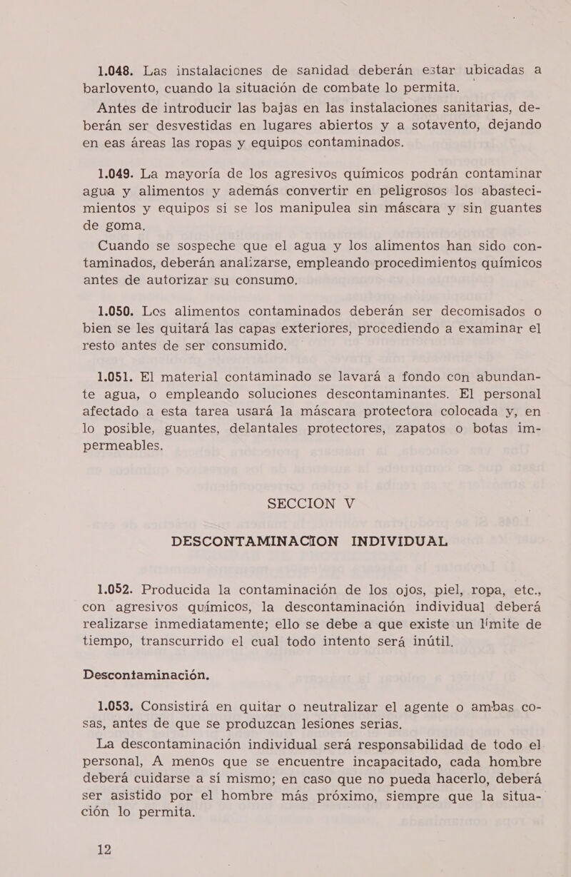 1.048. Las instalaciones de sanidad deberán estar ubicadas a barlovento, cuando la situación de combate lo permita. Antes de introducir las bajas en las instalaciones sanitarias, de- berán ser desvestidas en lugares abiertos y a sotavento, dejando en eas áreas las ropas y equipos contaminados. 1.049. La mayoría de los agresivos químicos podrán contaminar agua y alimentos y además convertir en peligrosos los abasteci- mientos y equipos si se los manipulea sin máscara y sin guantes de goma. Cuando se sospeche que el agua y los alimentos han sido con- taminados, deberán analizarse, empleando procedimientos químicos antes de autorizar su consumo. 1.050. Los alimentos contaminados deberán ser decomisados o bien se les quitará las capas exteriores, procediendo a examinar el resto antes de ser consumido. 1.051. El material contáminado se lavará a fondo con abundan- te agua, o empleando soluciones descontaminantes. El personal afectado a esta tarea usará la máscara protectora colocada y, en lo posible, guantes, delantales protectores, zapatos o botas im- permeables. SECCION V DESCONTAMINACION INDIVIDUAL 1.052. Producida la contaminación de los ojos, piel, ropa, etc., con agresivos químicos, la descontaminación individual deberá realizarse inmediatamente; ello se debe a que existe un límite de tiempo, transcurrido el cual todo intento será inútil. Descontaminación. 1.053. Consistirá en quitar o neutralizar el agente o ambas co- sas, antes de que se produzcan lesiones serias. La descontaminación individual será responsabilidad de todo el personal, A menos que se encuentre incapacitado, cada hombre deberá cuidarse a sí mismo; en caso que no pueda hacerlo, deberá ser asistido por el hombre más próximo, siempre que la situa-' ción lo permita.