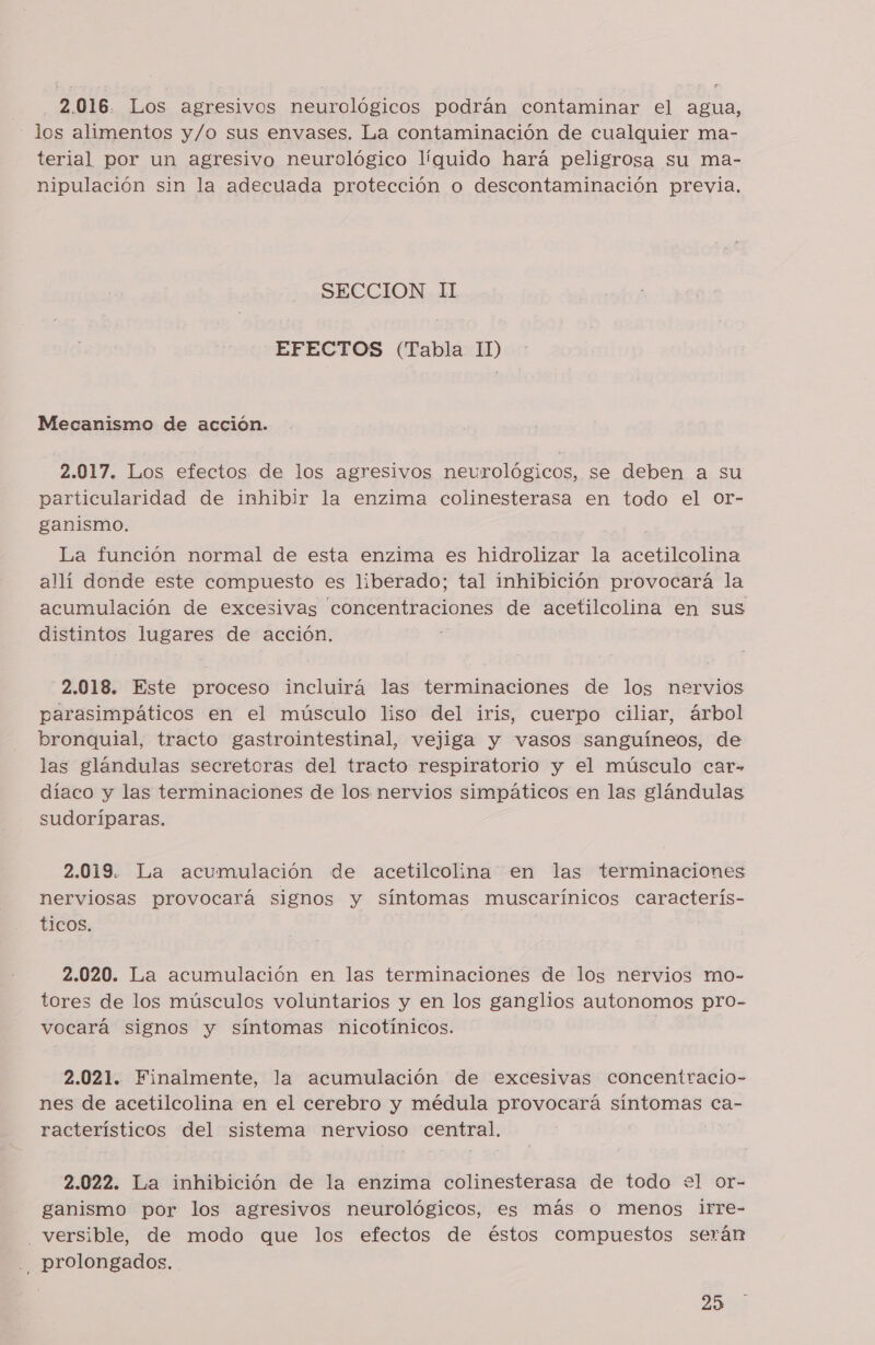 2.016. Los agresivos neurológicos podrán contaminar el agua, los alimentos y/o sus envases. La contaminación de cualquier ma- terial por un agresivo neurológico líguido hará peligrosa su ma- nipulación sin la adecuada protección o descontaminación previa. SECCION II EFECTOS (Tabla 11) Mecanismo de acción. 2.017. Los efectos de los agresivos neurológicos, se deben a su particularidad de inhibir la enzima colinesterasa en todo el or- ganismo. La función normal de esta enzima es hidrolizar la acetilcolina allí donde este compuesto es liberado; tal inhibición provocará la acumulación de excesivas concentraciones de acetilcolina en sus distintos lugares de acción. 2.018. Este proceso incluirá las terminaciones de los nervios parasimpáticos en el músculo liso del iris, cuerpo ciliar, árbol bronquial, tracto gastrointestinal, vejiga y vasos sanguíneos, de las glándulas secretoras del tracto respiratorio y el músculo car» díaco y las terminaciones de los nervios simpáticos en las glándulas sudoríparas. 2.019. La acumulación de acetilcolina en las terminaciones nerviosas provocará signos y síntomas muscarínicos caracterís- ticos. 2.020. La acumulación en las terminaciones de los nervios mo- tores de los músculos voluntarios y en los ganglios autonomos pro- vocará signos y síntomas nicotínicos. 2.021. Finalmente, la acumulación de excesivas concentracio- nes de acetilcolina en el cerebro y médula provocará síntomas ca- racterísticos del sistema nervioso central. 2.022. La inhibición de la enzima colinesterasa de todo e+el or- ganismo por los agresivos neurológicos, es más o menos irre- _versible, de modo que los efectos de éstos compuestos serán . prolongados.