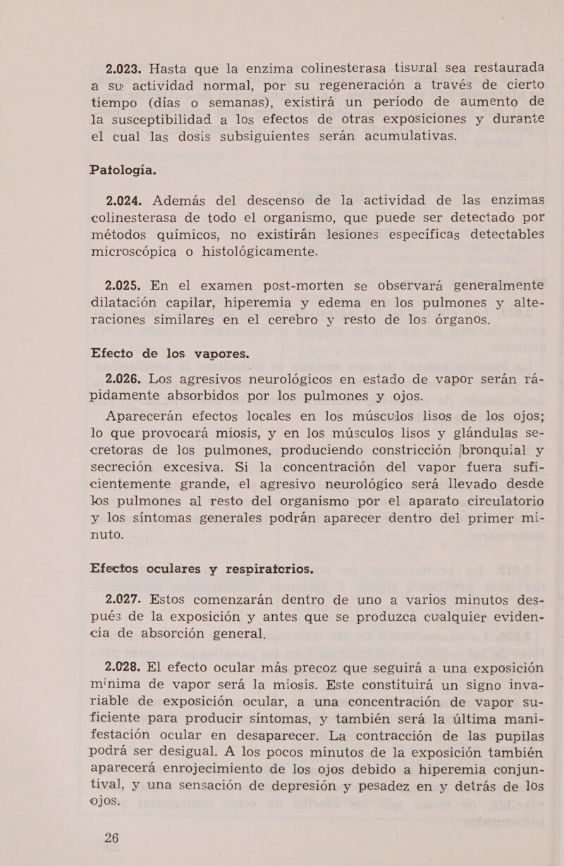 2.023. Hasta que la enzima colinesterasa tisural sea restaurada a su actividad normal, por su regeneración a través de cierto tiempo (días o semanas), existirá un período de aumento de la susceptibilidad a los efectos de otras exposiciones y durante el cual las dosis subsiguientes serán acumulativas. Patología. 2.024. Además del descenso de la actividad de las enzimas colinesterasa de todo el organismo, que puede ser detectado por métodos químicos, no existirán lesiones específicas detectables microscópica o histológicamente. 2.025. En el examen post-morten se observará generalmente dilatación capilar, hiperemia y edema en los pulmones y alte- raciones similares en el cerebro y resto de los órganos. Efecio de los vapores. 2.026. Los agresivos neurológicos en estado de vapor serán rá- pidamente absorbidos por los pulmones y ojos. Aparecerán efectos locales en los músculos lisos de los ojos; lo que provocará miosis, y en los músculos lisos y glándulas se- cretoras de los pulmones, produciendo constricción (bronquial y secreción excesiva. Si la concentración del vapor fuera sufi- cientemente grande, el agresivo neurológico será llevado desde los pulmones al resto del organismo por el aparato circulatorio y los síntomas generales podrán aparecer dentro del primer mi- nuto. Efectos oculares y respiratorios. 2.027. Estos comenzarán dentro de uno a varios minutos des- pués de la exposición y antes que se produzca cualquier eviden- cia de absorción general, 2.028. El efecto ocular más precoz que seguirá a una exposición mínima de vapor será la miosis. Este constituirá un signo inva- riable de exposición ocular, a una concentración de vapor su- ficiente para producir síntomas, y también será la última mani- festación ocular en desaparecer. La contracción de las pupilas podrá ser desigual. A los pocos minutos de la exposición también aparecerá enrojecimiento de los ojos debido a hiperemia conjun- tival, y una sensación de depresión y pesadez en y detrás de los ojos.