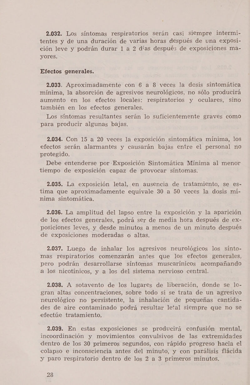 2.032. Los síntomas respiratorios serán casi siempre intermi- tentes y de una duración de varias horas después de una exposi- ción leve y podrán durar 1 a 2 días después de exposiciones ma- yores. Efectos generales. 2.033. Aproximadamente con 6 a 8 veces la dosis sintomática mínima, la absorción de agresivos neurológicos, no sólo producirá aumento en los efectos locales: respiratorios y oculares, sino también en los efectos generales. Los síntomas resultantes serán lo suficientemente graves como para producir algunas bajas. 2.034. Con 15 a 20 veces la exposición sintomática mínima, los efectos serán alarmantes y causarán bajas entre el personal no protegido. Debe entenderse por Exposición Sintomática Mínima al menor tiempo de exposición capaz de provocar síntomas. 2.035. La exposición letal, en ausencia de tratamiento, se es- tima que aproximadamente equivale 30 a 50 veces la dosis mí- nima sintomática. 2.036. La amplitud del lapso entre la exposición y la aparición de los efectos generales, podrá ser de media hora después de ex- posiciones leves, y desde minutos a menos de un minuto después de exposiciones moderadas o altas. 2.037. Luego de inhalar los agresivos neurológicos los sínto- mas respiratorios comenzarán antes que los efectos generales, pero podrán desarrollarse síntomas muscarínicos acompañando a los nicotínicos, y a los del sistema nervioso central. 2.038. A sotavento de los lugares de liberación, donde se lc- gran altas concentraciones, sobre todo si se trata de un agresivo neurológico no persistente, la inhalación de pequeñas cantida- des de aire contaminado podrá resultar letal siempre que no se efectúe tratamiento. 2.039. En estas exposiciones se producirá confusión mental, incoordinación y movimientos convulsivos de las extremidades dentro de los 30 primeros segundos, con rápido progreso hacia el colapso e inconsciencia antes del minuto, y con parálisis flácida y paro respiratorio dentro de los 2 a 3 primeros minutos.