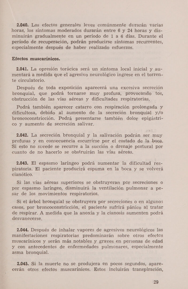 2.040. Los efectos generales leves comúnmente durarán varias horas, los síntomas moderados durarán entre 6 y 24 horas y dis- minuirán gradualmente en un período de 1 a 6 días. Durante el período de recuperación, podrán producirse síntomas recurrentes, especialmente después de haber realizado esfuerzos. Efectos muscarinicos. 2.041. La opresión torácica será un síntoma local inicial y au- mentará a medida que el agresivo neurológico ingrese en el torren- te circulatorio. Después de toda exposición aparecerá una excesiva secreción bronquial, que podrá tornarse muy profusa, provocando tos, obstrucción de las vías aéreas y dificultades respiratorias, Podrá también aparecer catarro con respiración prolongada y dificultosa, debido al aumento de la secreción bronquial y/o broncoconstricción. Podrá presentarse también dolor epigástri- co y aumento de secreción salivar. 2.042. La secreción bronquial y la salivación podrán ser muy profusas y en consecuencia escurrirse por el costado de -la boca. Si esto no sucede se recurre a la succión o drenaje postural por cuanto de no hacerlo se obstruirán las vías aéreas. 2.043. El espasmo laríngeo podrá aumentar la dificultad res- piratoria. El paciente producirá espuma en la hoca y se volverá cianótico. Si las vías aéreas superiores se obstruyeran por secreciones o por espasmo laríngeo, disminuirá la ventilación pulmonar a pe- sar de los movimientos respiratorios, Si el árbol bronquial se obstruyera por secreciones o en algunos casos, por broncoconstricción, el paciente sufrirá pánico al tratar de respirar. A medida que la anoxía y la cianosis aumenten podrá desvanecerse, 2.044. Después de inhalar vapores de agresivos neurológicos las manifestaciones respiratorias predominarán sobre otros efectos muscarínicos y serán más notables y graves en personas de edad y con antecedentes de enfermedades pulmonares, especialmente asma bronquial. 2.045. Si la muerte no se produjera en pocos segundos, apare- cerán otros efectos muscarínicos. Estos incluirán transpiración,