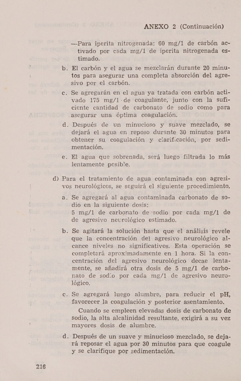 a) ——Para iperita nitrogenada: 60 mg/1 de carbón ac- tivado por cada mg/1 de iperita nitrogenada es- timado. El carbón y el agua se mezciarán durante 20 minu- tos para asegurar una completa absorción del agre- sivo por el carbón. Se agregarán en el agua ya tratada con carbón acti- vado 175 mg/1-.de coagulante, junto con la sufi- ciente cantidad de carbonato de sodio como para asegurar una óptima coagulación. Después de um minucioso y suave mezclado, se dejará el agua en reposo durante 30 minutos para obtener su coagulación y clarificación, por sedi- mentación. El agua que sobrenada, será luego filtrada lo más lentamente pcesib!e. cx Se agregará al agua contaminada carbonato de so- dio en la siguiente dosis: 5 mg/l de carbonato de sodio por cada mg/1 de de agresivo neurclógico estimado. Se agitará la solución hasta que el análisis revele que la concentración del agresivo neurológico al- cance niveles no significativos. Esta operación se completará aproximadamente en 1 hora. Si la con- centración del agresivo neurológico decae lenta- mente, se añadirá otra dosis de 5 mg/1 de carbo- nato de sodio por cada mg/l de agresivo neuro- lógico. Se agregará luego alumbre, para reducir el pH, favorecer la coagulación y posterior asentamiento. Cuando se empleen elevadas dosis de carbonato de sodio, la alta alcalinidad resultante, exigirá a su vez mayores dosis de alumbre. Después de un suave y minucioso mezclado, se deja- rá reposar el agua por 30 minutos para que coagule y se clarifique por sedimentación.