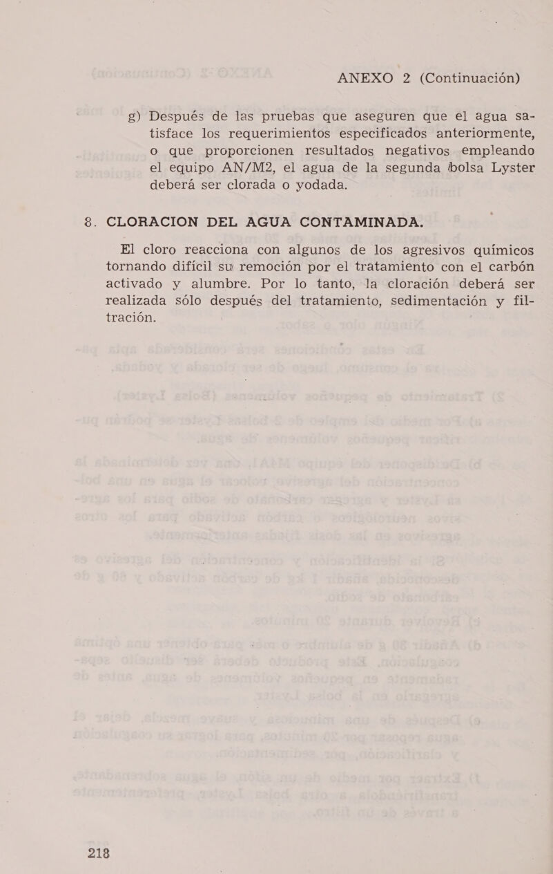 g) Después de las pruebas que aseguren que el agua sa- tisface los requerimientos especificados anteriormente, o que proporcionen resultados negativos empleando el equipo AN/M2, el agua de la segunda bolsa Lyster deberá ser clorada o yodada. 8. CLORACION DEL AGUA CONTAMINADA. El cloro reacciona con algunos de los agresivos químicos tornando difícil su remoción por el tratamiento con el carbón activado y alumbre. Por lo tanto, la cloración deberá ser realizada sólo después del tratamiento, sedimentación y fil- tración.