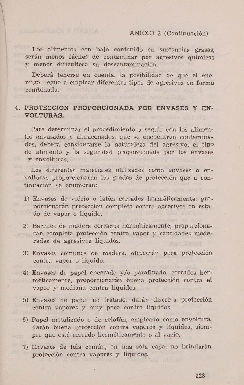 Los alimentos con bajo contenido en sustancias grasas, serán menos fáciles de contaminar por agresivos químicos y menos dificultosa su descontaminación. Deberá tenerse en cuenta, la posibilidad de que el ene- migo llegue a emplear diferentes tipos de agresivos en forma combinada. PROTECCION PROPORCIONADA POR ENVASES Y EN- VOLTURAS. | Para determinar el procedimiento a seguir con los alimen- tos envasados y almacenados, que se encuentran contamina- dos, deberá considerarse la naturaleza del agresivo, el tipo de alimento y la seguridad proporcionada por los envases y envolturas, Los diferentes materiales utilzados como envases o en- volturas proporcionarán los grados de protección que a con- tinuación se enumeran: 1) Envases de vidrio o latón cerrados herméticamente, pro- porcionarán protección completa contra agresivos en esta- do de vapor o líquido. 2) Barriles de madera cerrados herméticamente, proporciona- rán completa protección contra vapor y cantidades mode- radas de agresivos líquidos. 3) Envases comunes de madera, ofrecerán poca pj gpión contra vapor o líquido. 4) Envases de papel encerado y/o parafinado, cerrados her- méticamente, proporcionarán buena protección contra el vapor y mediana contra líquidos. 5) Envases de papel no tratado, darán discreta protección contra vapores y muy poca contra líquidos. 6) Papel metalizado o de celofán, empleado como envoltura, darán buena protección contra vapores y líquidos, siem- pre que esté cerrado herméticamente o al vacío. 7) Envases de tela común, en una sola capa, no brindarán protección contra vapores y líquidos.
