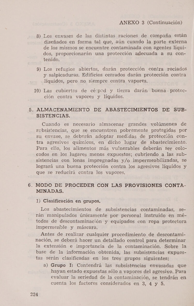 8) Los envases de las distintas raciones de campaña están diseñados en forma tal que, aún cuando la parte externa de los mismos se encuentre contaminada con agentes líqui- dos, proporcionarán una protección adecuada a su con- tenido. 9) Los refugios abiertos, darán protección contra rociados y salpicaduras. Edificios cerrados darán protección contra . líquidos, pero no siempre contra vapores. 10) Las cubiertes de cé:p:2d y tierra darán buena protec- ción contra vapores y líquidos. 5. ALMACENAMIENTO DE ABASTECIMIENTOS DE SUB- SISTENCIAS. Cuando es necesario almacenar grandes volúmenes de subsistencias, que se encuentren pobremente protegidas por su envase, se deberán adoptar medidas de protección con- tra agresivos químicos, en dicho lugar de abastecimiento. Para ello, los alimentos más vulnerables deberán ser colo- cados en los lugares menos expuestos; cubriendo a las sub- sistencias con lonas impregnadas y/o impermeabilizadas, se logrará una buena protección contra los agresivos líquidos y que se reducirá contra los vapores. 6. MODO DE. PROCEDER CON LAS PROVISIONES CONTA- MINADAS. 1) Clasificación en grupos. Los abastecimientos de subsistencias contaminadas, se- rán manipulados únicamente por personal instruído en mé-. todos de descontaminación y equipados con ropa protectora impermealble y máscara. Antes de realizar cualquier procedimiento de descontami- nación, se deberá hacer un detallado control para determinar la extensión e importancia de la contaminación. Sobre la base de la información obtenida, las subsistencias expues- tas serán clasificadas en los tres grupos siguientes: a) Grupo Il: Contendrá las subsistencias envasadas que hayan estado expuestas sólo a vapores del agresivo. Para evaluar la seriedad de la contaminación, se tendrán en cuenta los factores considerados en 3, 4 y 5.