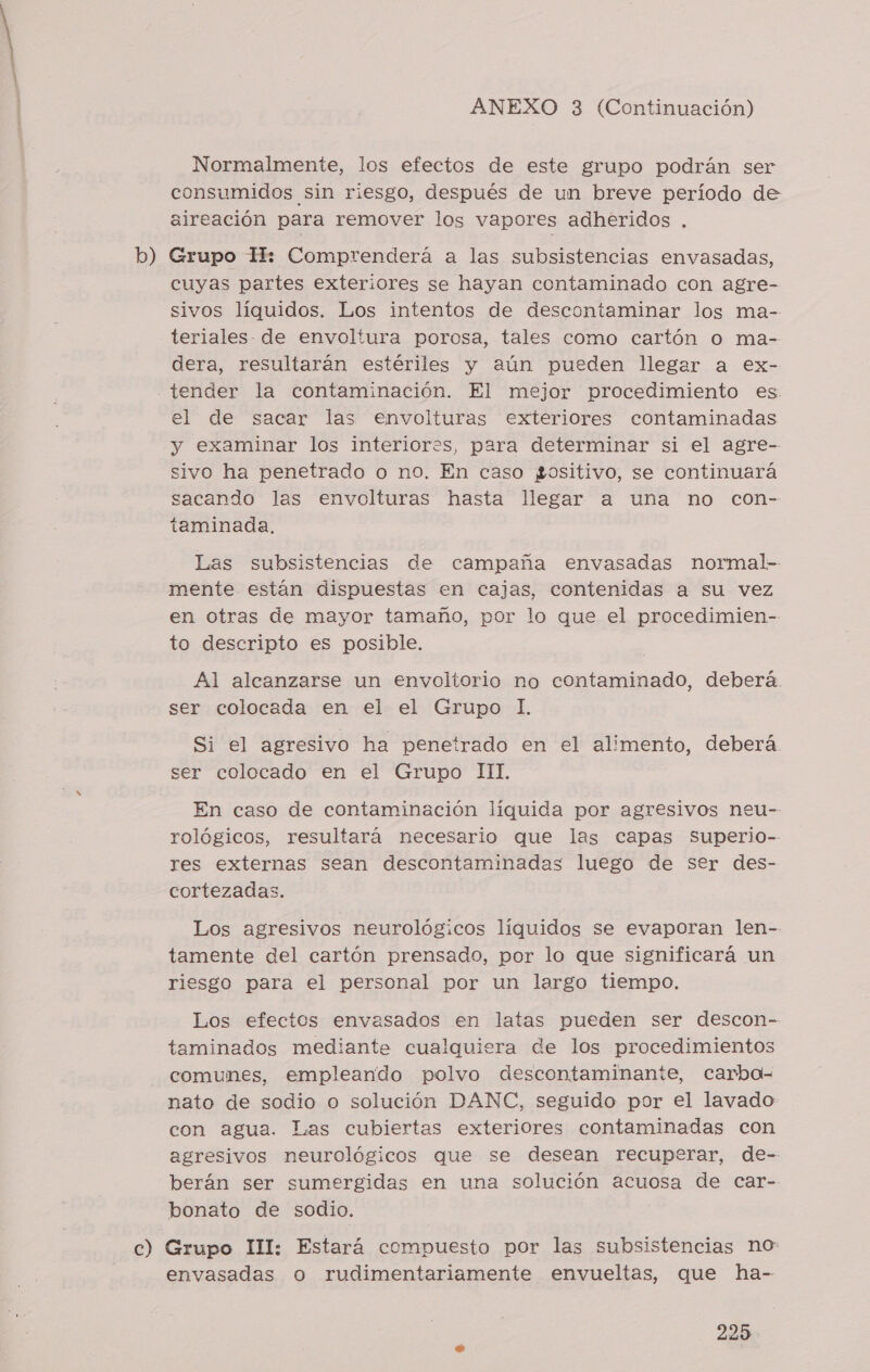b) Normalmente, los efectos de este grupo podrán ser consumidos sin riesgo, después de un breve período de aireación para remover los vapores adheridos . Grupo H: Comprenderá a las subsistencias envasadas, cuyas partes exteriores se hayan contaminado con agre- sivos líquidos. Los intentos de descontaminar los ma- teriales. de envoltura porosa, tales como cartón o ma- dera, resultarán estériles y aún pueden llegar a ex- tender la contaminación. El mejor procedimiento es el de sacar las envolturas exteriores contaminadas y examinar los interiores, para determinar si el agre- sivo ha penetrado o no. En caso gositivo, se continuará sacando las envolturas hasta llegar a una no con- taminada. Las subsistencias de campaña envasadas normal-- mente están dispuestas en cajas, contenidas a su vez en otras de mayor tamaño, por lo que el procedimien- to descripto es posible. Al alcanzarse un envoltorio no contaminado, deberá. ser colocada en el el Grupo 1. Si el agresivo ha penetrado en el alimento, deberá ser colocado en el Grupo III. En caso de contaminación liquida por agresivos neu- rológicos, resultará necesario que las capas Superio- res externas sean descontaminadas luego de ser des- cortezadas. Los agresivos neurológicos líquidos se evaporan len-- tamente del cartón prensado, por lo que significará un riesgo para el personal por un largo tiempo. Los efectos envasados en latas pueden ser descon- taminados mediante cualquiera de los procedimientos comunes, empleando polvo descontaminante, carba- nato de sodio o solución DANC, seguido por el lavado con agua. Las cubiertas exteriores contaminadas con agresivos neurológicos que se desean recuperar, de-- berán ser sumergidas en una solución acuosa de car- bonato de sodio. envasadas o rudimentariamente envueltas, que ha-