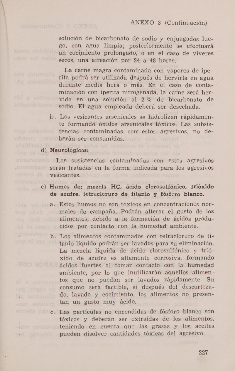 solución de bicarbonato de sodio y enjuagados lue- go, con agua limpia; posteriormente se efectuará un cocimiento prolongado, o en el caso de víveres secos, una aireación por 24 a 48 horas. La carne magra contaminada con vapores de ipe- rita podrá ser utilizada después de hervirla en agua durante media hora o más. En el caso de conta- minación con iperita nitrogenada, la carne será her- vida en una solución al 2% de bicarbonato de sodio. El agua empleada deberá ser desechada. Los vesicantes arsenicales se hidrolizan rápidamen- te formando óxidos arsenicales tóxicos. Las subsis- tencias contaminadas cor estos agresivos, no de- berán ser consumidas. Estos humos no son tóxicos en concentraciones nor- males de campaña. Podrán alterar el gusto de los alimentos, debido a la formación de ácidos produ- cidos por contacto con la humedad ambiente. Los alimentos contaminados con tetracloruro de ti- tanio líquido podrán ser lavados para su eliminación. La mezcla líquida de ácido clorosulfónico y tr:ó- xido de azufre es altamente corrosiva, formando ácidos fuertes al tomar contacto con la humedad ambiente, por lo que inutilizarán aquellos alimen- tos que .no puedan ser lavados rápidamente. Su consumo será factible, si después del descorteza- do, lavado y cocimiento, los alimentos no presen- tan un gusto muy ácido. Las partículas no encendidas de fósforo blanco son tóxicas y deberán ser extraídas de los alimentos, teniendo en cuenta que las grasas y los aceites pueden disolver cantidades tóxicas del agresivo.