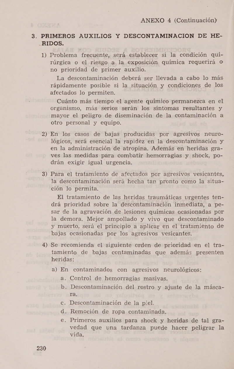 rúrgica o el riesgo a la exposición química requerirá o no prioridad de primer auxilio. La descontaminación deberá ser llevada a cabo lo más rápidamente posible si la situación y condiciones de los afectados lo permiten. Cuánto más tiempo el agente químico permanezca en el organismo, más serios serán los síntomas resultantes y mayor el peligro de diseminación de la contaminación a otro personal y equipo. lógicos, será esencial la rapidez en la descontaminación y en la administración de atropina. Además en heridas gra- ves las medidas para combatir hemorragias y shock, po- drán exigir igual urgencia. la descontaminación será hecha tan pronto como la situa- ción lo permita. El tratamiento de las heridas traumáticas urgentes ten- drá prioridad sobre la descontaminación inmediata, a pe- sar de la agravación de lesiones químicas ocasionadas por la demora. Mejor ampollado y vivo que descontaminado y muerto, será el principio a aplicar en el tratamiento de bajas ocasionadas por los agresivos vesicantes. 230 tamiento de bajas contaminadas que además presenten heridas: | a) En contaminados con agresivos neurológicos: a. Control de hemorragias masivas. b. Descontaminación del rostro y ajuste de la másca- ra. Cc. Descontaminación de la piel. d. Remoción de ropa contaminada. e. Primeros auxilios para shock y heridas de tal gra- vedad que una tardanza puede hacer peligrar la vida.