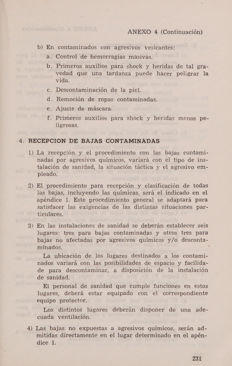 b) En contaminados con agresivos vesicantes: a. Control de hemorragias masivas. b. Primeros auxilios para shock y heridas de tal gra- vedad que una tardanza puede hacer peligrar la vida. Deseontaminación de la piel. . Remoción de ropas contaminadas. Ajuste de máscara. O O Primeros auxilios para shock y heridas menos pe- ligrosas. 1) 2) 3) La recepción y el procedimiento con las bajas contami- nadas por agresivos químicos, variará con el tipo de ins- talación de sanidad, la situación táctica y el agresivo em- pleado. El procedimiento para recepción y clasificación de todas las bajas, incluyendo las químicas, será el indicado en el apéndice 1. Este procedimiento general se adaptará para satisfacer las exigencias de las distintas situaciones par- ticulares. En las instalaciones de sanidad se deberán establecer seis lugares: tres para bajas contaminadas y otros tres para bajas no afectadas por agresivos químicos y/o desconta- minados. : La ubicación de los lugares destinados a los contami- nados variará con las posibilidades de espacio y facilida- de para descontaminar, a disposición de la instalación de sanidad. El personal de sanidad que cumple funciones en estos lugares, deberá estar equipado con el correspondiente equipo protector, Los distintos lugares deberán disponer de una ade- cuada ventilación. mitidas directamente en el lugar determinado en el apén- dige.1.