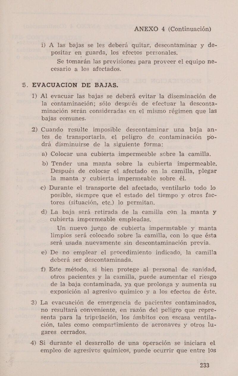 i) A las bajas se les deberá quitar, descontaminar y de- positar en guarda, los efectos personales. Se tomarán las previsiones para proveer el equipo ne- cesario a los afectados. 1) 2) Al evacuar las bajas se deberá evitar la diseminación de la contaminación; sólo después de efectuar la desconta- minación serán consideradas en el mismo régimen que las bajas comunes. Cuando resulte imposible descontaminar una baja an- tes de transportarla, el peligro de contaminación po- drá disminuirse de la siguiente forma: a) Colocar una cubierta impermeable sobre la camilla. b) Tender una manta sobre la cubierta impermeable. Después de colocar el afectado en la camilla, plegar la manta y cubierta impermeable sobre él. posible, siempre que el estado del tiempo y otrcs fac- tores (situación, etc.) lo permitan. d) La baja será. retirada de la camilla con la manta y cubierta impermeable empleadas. Un nuevo juego de cubierta impermeable y manta limpios será colocado sobre la camilla, con lo que ésta será usada nuevamente sin descontaminación previa. e) De no emplear el procedimiento indicado, la camilla deberá ser descontaminada. f) Este método, si bien protege al personal de sanidad, otros pacientes y la camilla, puede aumentar el riesgo de la baja contaminada, ya que prolonga y aumenta su exposición al agresivo químico y a los efectos de éste. no resultará conveniente, en razón del peligro que repre- senta para la tripulación, los ámbitos con escasa ventila- ción, tales como compartimiento de aeronaves y Otros lu- gares cerrados. empleo de agresivos químicos, puede ocurrir que entre los