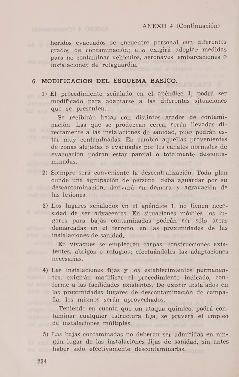 heridos evacuados se encuentre personal con. diferentes grados de contaminación; ello exigirá adoptar medidas para no contaminar vehículos, aeronaves, embarcaciones O instalaciones de retaguardia. modificado para adaptarse a las diferentes situaciones que se. presenten. Se recibirán bajas con distintos grados de contami- nación. Las que se produzcan cerca, serán llevadas di- rectamente a las instalaciones de sanidad, pues podrán es- tar muy contaminadas. En cambio aquellas provenientes de zonas alejadas o evacuadas por los canales normales de evacuación podrán estar parcial o totalmente desconta- minadas. donde una agrupación de personal deba aguardar por su descontaminación, derivará en demora y agravación de las lesiones. sidad de ser adyacentes. En situaciones móviles los lu- gares para ¡bajas contaminados podrán ser sólo áreas demarcadas en el terreno, en las proximidades de las instalaciones de sanidad. En vivaques se emplearán carpas, construcciones exis- tentes, abrigos o refugios; efectuándoles las adaptaciones necesarias. tes, exigirán modificar el procedimiento indicado, con- forme a las facilidades existentes. De existir instalados en las proximidades lugares de descontaminación de campa- ña, los mismos serán aprovechados. Teniendo en cuenta que un ataque químico, podrá con- taminar cualquier estructura fija, se preverá el empleo de instalaciones múltiples. 234 gún lugar de las instalaciones fijas de sanidad, sin antes haber sido efectivamente descontaminadas.