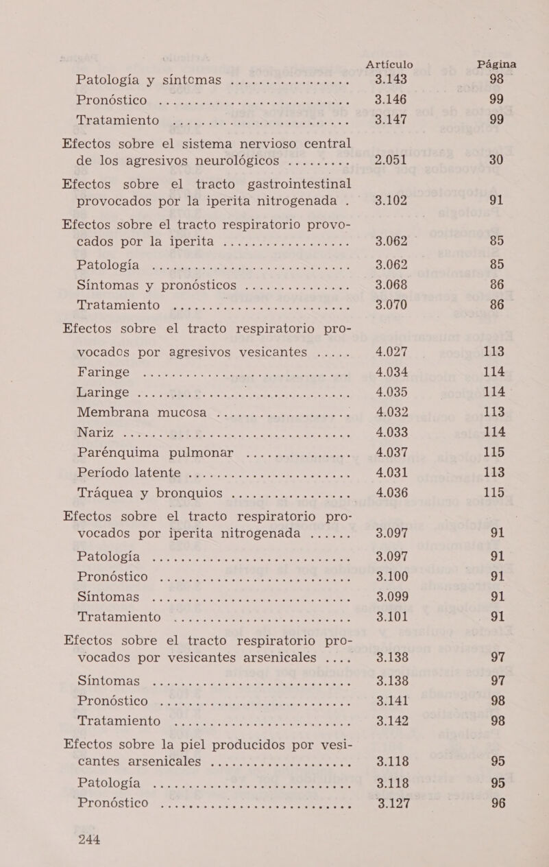 Patologia as iaiDnas a naaa AAA AAA A De A DARAN 'Teatamientoidasra de Tout pel Efectos sobre el sistema nervioso central de los agresivos neurológicos ......... Efectos sobre el tracto gastrointestinal provocados por la iperita nitrogenada . Efectos sobre el tracto respiratorio provo- ados Dona IDEAL ad ocio as DN E O Sintomas Y. DITONOSTICOS cuco ns AAA NUCA a o No Efectos sobre el tracto respiratorio pro- vocados por agresivos vesicantes ..... E O IO, O Baringe ROA... AS Membrana Mucosa o a naa E A o A A RR Barenquima PmonaR us Geriodorlatenta secos co sea aa Efectos sobre el tracto respiratorio pro- vocados por iperita nitrogenada ...... E O OR RA PTOTÓSTICOS SS a a SINO rs Efectos sobre el tracto respiratorio pro- vocados por vesicantes arsenicales .... A A O A POROS ICO Es EEE A ratamientoate e ERA paid Efectos sobre la piel producidos por vesi- cantes arronicle A rod Patologia +. uva o O PEOUOR ICO ie IA A 244 Artículo 3.143 3.146 3.147 2.051 3.102 3.062 3.062 3.068 3.070 4.027 4.034 4.035 4.032 4.033 4.037 4.031 4.036 3.097 3.097 3.100 3.099 3.101 3.138 3.138 3.141 3.142 3.118 3.118 3.127 Página 98 99 99 30 91 8) 85 36 86 113 114 114 113 114 115 113 115 91 91 91 91 91 97 91 98 98 95 95 96