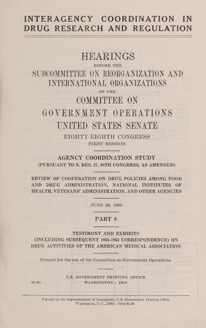 DRUG RESEARCH AND REGULATION   HEARINGS BEFORE THY SUBCOMMITTEE ON REORGANIZATION AND INTERNATIONAL ORGANIZATION OF THH e COMMITTEE ON GOVERNMENT OPERATIONS - UNITED STATES SENATE EIGHTY-EIGHTH CONGRESS FIRST SESSION AGENCY COORDINATION STUDY (PURSUANT TO S. RES. 27, 88TH CONGRESS, AS AMENDED) REVIEW OF COOPERATION ON DRUG POLICIES AMONG FOOD | AND DRUG ADMINISTRATION, NATIONAL INSTITUTES OF HEALTH, VETERANS’ ADMINISTRATION, AND OTHER AGENCIES JUNE 26, 1963 PART 6 TESTIMONY AND EXHIBITS (INCLUDING SUBSEQUENT 1963-1964 CORRESPONDENCE) ON DRUG ACTIVITIES OF THE AMERICAN MEDICAL ASSOCIATION Printed for the use of the Committee on Government Operations  U.S. GOVERNMENT PRINTING OFFICE 88-311 WASHINGTON : 1964 For sale by the Superintendent of Documents, U.S. Government Printing Office Washington, D.C., 20402 - Price $1.00