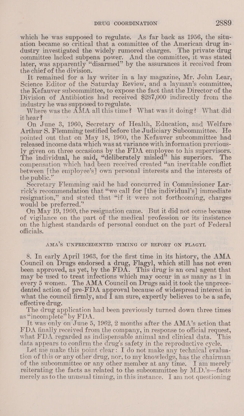 which he was supposed to regulate. As far back as 1956, the situ- ation became so critical that a committee of the American drug in- dustry investigated the widely rumored charges. The private drug committee lacked subpena power. And the committee, it was stated later, was apparently “disarmed” by the assurances it received from the chief of the division. It remained for a lay writer in a lay magazine, Mr. John Lear, Science Editor of the Saturday Review, and a layman’s committee, the Kefauver subcommittee, to expose the fact that the Director of the Division of Antibiotics had received $287,000 indirectly from the industry he was supposed to regulate. Where was the AMA all this time? What was it doing? What did it hear ? On June 8, 1960, Secretary of Health, Education, and Welfare Arthur S. Flemming testified before the Judiciary Subcommittee. He pointed out that on May 18, 1960, the Kefauver subcommittee had released income data which was at variance with information previous- ly given on.three occasions by the FDA employee to his supervisors. The individual, he said, “deliberately misled” his superiors. The compensation which had been received created “an inevitable conflict between [the employee’s| own personal interests and the interests of the public.” Secretary Flemming said he had concurred in Commissioner Lar- rick’s recommendation that “we call for [the mdividual’s] immediate resignation,” and stated that “if it were not forthcoming, charges would be preferred.” On May 19, 1960, the resignation came. But it did not come because of vigilance on the part of the medical profession or its insistence ee the highest standards of personal conduct on the part of Federal officials. AMA’S UNPRECEDENTED TIMING OF REPORT ON FLAGYL 8. In early April 1963, for the first time in its history, the AMA Council on Drugs endorsed a drug, Flagyl, which still has not even been approved, as yet, by the FDA. This drug is an oral agent that may be used to treat infections which may occur in as many as 1 in every 5 women. The AMA Council on Drugs said it took the unprece- dented action of pre-F DA approval because of widespread interest in what the council firmly, and I am sure, expertly believes to be a safe, effective drug. | | The drug application had been previously turned down three times as “incomplete” by FDA. It was only on June 5, 1962, 2 months after the AMA’s action that IDA finally received from the company, in response to official request, what FDA regarded as indispensable animal and clinical data. This data appears to confirm the drug's safety in the reproductive cycle. Let me make this point clear: I do not make any technical evalua- tion of this or any other drug, nor, to my knowledge, has the chairman of the subcommittee or any other member at any time. I am merely reiterating the facts as related to the subcommittee by M.D.’s—facts merely as to the unusual timing, in this instance. I am not questioning