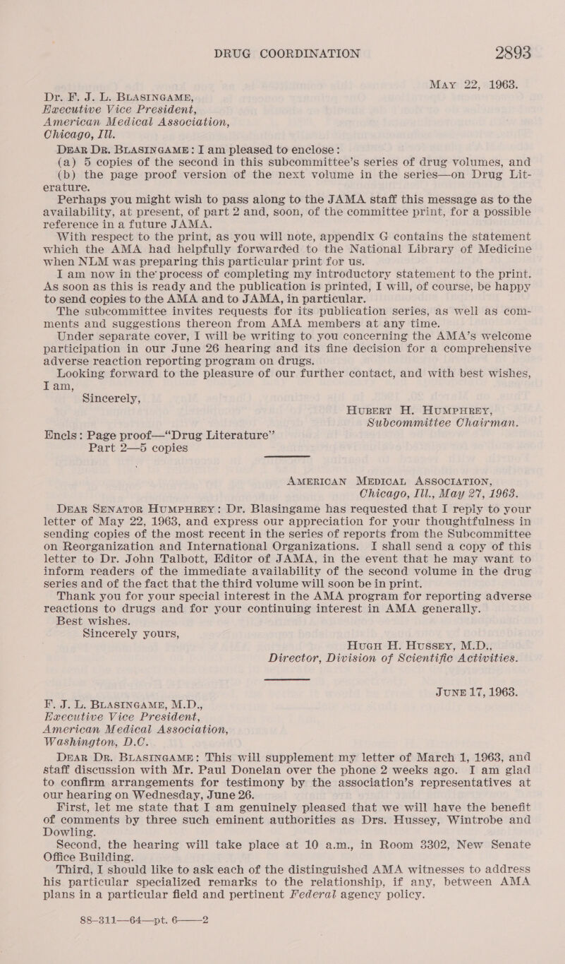May 22, 1963. Dr. F. J. L. BLASINGAME, Haecutive Vice President, American Medical Association, Chicago, Ill. DEAR DR. BLASINGAME: I am pleased to enclose: (a) 5 copies of the second in this subcommittee’s series of drug volumes, and (b) the page proof version of the next volume in the series—on Drug Lit- erature. Perhaps you might wish to pass along to the JAMA staff this message as to the availability, at present, of part 2 and, soon, of the committee print, for a possible reference in a future JAMA. With respect to the print, as you will note, appendix G contains the statement which the AMA had helpfully forwarded to the National Library of Medicine when NLM was preparing this particular print for us. I am now in the’ process of completing my introductory statement to the print. As soon as this is ready and the publication is printed, I will, of course, be happy to send copies to the AMA and to JAMA, in particular. The subcommittee invites requests for its publication series, as well as com- ments and suggestions thereon from AMA members at any time. Under separate cover, I will be writing to you concerning the AMA’s welcome participation in our June 26 hearing and its fine decision for a comprehensive adverse reaction reporting program on drugs. Looking forward to the pleasure of our further contact, and with best wishes, Iam, Sincerely, Hvusert H. HUMPHREY, Subcommittee Chairman. Encls: Page proof—“Drug Literature’ Part 2—5 copies AMERICAN MeEpICcCAL ASSOCIATION, Chicago, Ill., May 27, 1968. DEAR SENATOR HUMPHREY: Dr. Blasingame has requested that I reply to your letter of May 22, 1963, and express our appreciation for your thoughtfulness in sending copies of the most recent in the series of reports from the Subcommittee on Reorganization and International Organizations. I shall send a copy of this letter to Dr. John Talbott, Editor of JAMA, in the event that he may want to inform readers of the immediate availability of the second volume in the drug series and of the fact that the third volume will soon be in print. Thank you for your special interest in the AMA program for reporting adverse reactions to drugs and for your continuing interest in AMA generally. Best wishes. Sincerely yours, Hucu H. Hussey, M.D.., Director, Division of Scientific Activities. JUNE 17, 1963. FE. J. LL. BLASINGAME, M.D., Eaecutive Vice President, American Medical Association, Washington, D.C. DEAR Dr. BLASINGAME: This will supplement my letter of March 1, 1963, and Staff discussion with Mr. Paul Donelan over the phone 2 weeks ago. I am glad to confirm arrangements for testimony by the association’s representatives at our hearing on Wednesday, June 26. First, let me state that I am genuinely pleased that we will have the benefit of comments by three such eminent authorities as Drs. Hussey, Wintrobe and Dowling. Second, the hearing will take place at 10 a.m., in Room 3302, New Senate Office Building. Third, I should like to ask each of the distinguished AMA witnesses to address his particular specialized remarks to the relationship, if any, between AMA plans in a particular field and pertinent Federal agency policy. 88—-311—64—-pt. 6-2