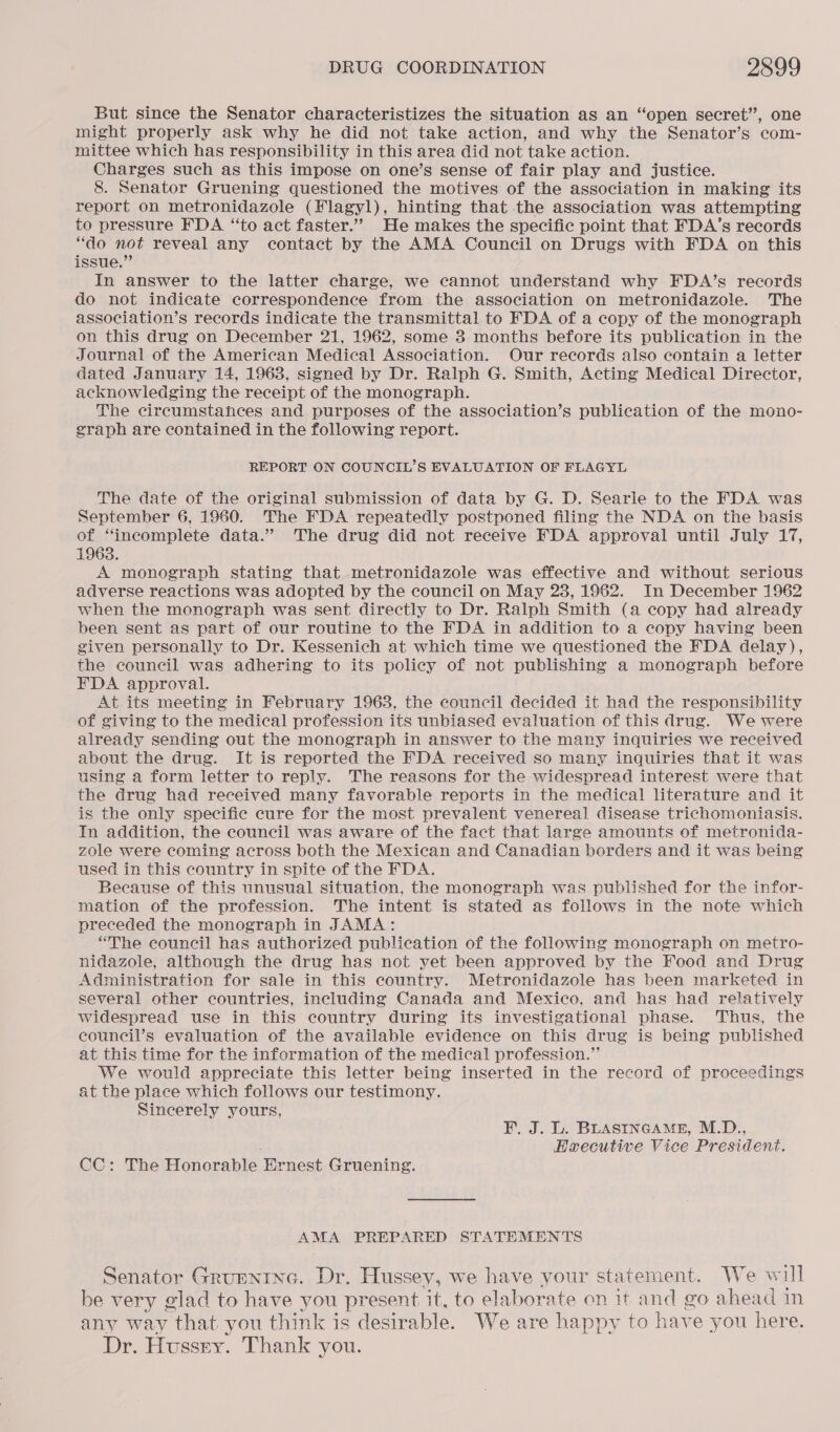 But since the Senator characteristizes the situation as an “open secret’, one might properly ask why he did not take action, and why the Senator’s com- mittee which has responsibility in this area did not take action. Charges such as this impose on one’s sense of fair play and justice. 8. Senator Gruening questioned the motives of the association in making its report on metronidazole (Flagyl), hinting that the association was attempting to pressure FDA “to act faster.” He makes the specific point that FDA’s records “do not reveal any contact by the AMA Council on Drugs with FDA on this issue.” In answer to the latter charge, we cannot understand why FDA’s records do not indicate correspondence from the association on metronidazole. The association’s records indicate the transmittal to FDA of a copy of the monograph on this drug on December 21, 1962, some 3 months before its publication in the Journal of the American Medical Association. Our records also contain a letter dated January 14, 1963, signed by Dr. Ralph G. Smith, Acting Medical Director, acknowledging the receipt of the monograph. The circumstances and purposes of the association’s publication of the mono- graph are contained in the following report. REPORT ON COUNCIL’S EVALUATION OF FLAGYL The date of the original submission of data by G. D. Searle to the FDA was September 6, 1960. The FDA repeatedly postponed filing the NDA on the basis of “incomplete data.” The drug did not receive FDA approval until July 17, 1963. A monograph stating that metronidazole was effective and without serious adverse reactions was adopted by the council on May 23, 1962. In December 1962 when the monograph was sent directly to Dr. Ralph Smith (a copy had already been sent as part of our routine to the FDA in addition to a copy having been given personally to Dr. Kessenich at which time we questioned the FDA delay), the council was adhering to its policy of not publishing a monograph before FDA approval. At its meeting in February 19638, the council decided it had the responsibility of giving to the medical profession its unbiased evaluation of this drug. We were already sending out the monograph in answer to the many inquiries we received about the drug. It is reported the FDA received so many inquiries that it was using a form letter to reply. The reasons for the widespread interest were that the drug had received many favorable reports in the medical literature and it is the only specific cure for the most prevalent venereal disease trichomoniasis. In addition, the council was aware of the fact that large amounts of metronida- zole were coming across both the Mexican and Canadian borders and it was being used in this country in spite of the FDA. Because of this unusual situation, the monograph was published for the infor- mation of the profession. The intent is stated as follows in the note which preceded the monograph in JAMA: “The council has authorized publication of the following monograph on metro- nidazole, although the drug has not yet been approved by the Food and Drug Administration for sale in this country. Metronidazole has been marketed in several other countries, including Canada and Mexico, and has had relatively widespread use in this country during its investigational phase. Thus, the council’s evaluation of the available evidence on this drug is being published at this time for the information of the medical profession.” We would appreciate this letter being inserted in the record of proceedings at the place which follows our testimony. Sincerely yours, F. J. L. BLASINGAME, M.D., Eaecutive Vice President. CC: The Honorable Ernest Gruening. AMA PREPARED STATEMENTS Senator Grupnine. Dr. Hussey, we have your statement. We will be very glad to have you present it, to elaborate on it and go ahead in any way that you think is desirable. We are happy to have e you here. Dr. Hussey. Thank you.