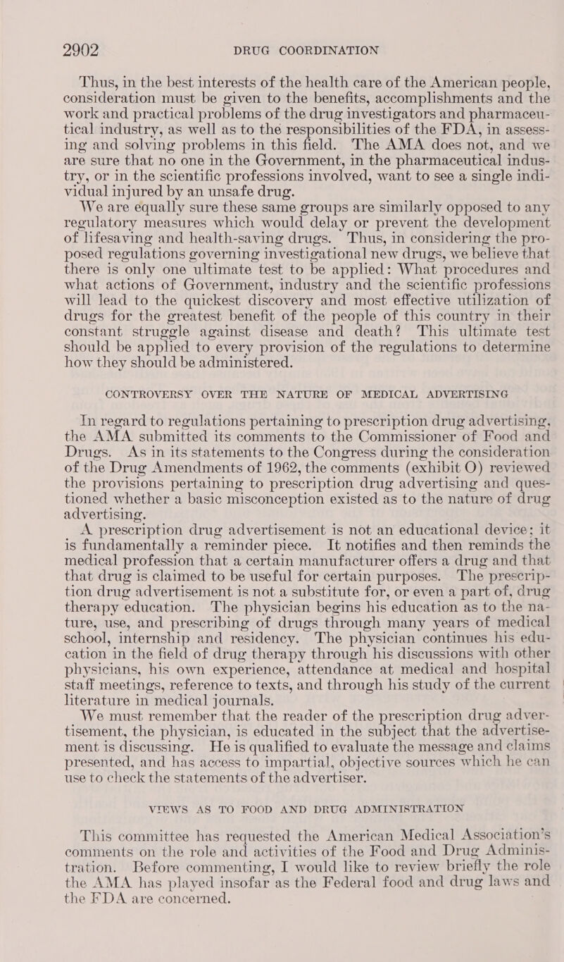 Thus, in the best interests of the health care of the American people, consideration must be given to the benefits, accomplishments and the work and practical problems of the drug investigators and pharmaceu- tical industry, as well as to the responsibilities of the FDA, in assess- ing and solving problems in this field. The AMA does not, and we are sure that no one in the Government, in the pharmaceutical indus- try, or in the scientific professions involved, want to see a single indi- vidual injured by an unsafe drug. We are equally sure these same groups are similarly opposed to any regulatory measures which would delay or prevent the development of lifesaving and health-saving drugs. Thus, in considering the pro- posed regulations governing investigational new drugs, we believe that there is only one ultimate test to be applied: What procedures and what actions of Government, industry and the scientific professions will lead to the quickest discovery and most effective utilization of drugs for the greatest benefit of the people of this country in their constant struggle against disease and death? This ultimate test should be applied to every provision of the regulations to determine how they should be administered. CONTROVERSY OVER THE NATURE OF MEDICAL ADVERTISING In regard to regulations pertaining to prescription drug advertising, the AMA submitted its comments to the Commissioner of Food and Drugs. As in its statements to the Congress during the consideration of the Drug Amendments of 1962, the comments (exhibit O) reviewed the provisions pertaining to prescription drug advertising and ques- tioned whether a basic misconception existed as to the nature of drug advertising. A prescription drug advertisement is not an educational device; it is fundamentally a reminder piece. It notifies and then reminds the medical profession that a certain manufacturer offers a drug and that that drug is claimed to be useful for certain purposes. The prescrip- tion drug advertisement is not a substitute for, or even a part of, drug therapy education. The physician begins his education as to the na- ture, use, and prescribing of drugs through many years of medical school, internship and residency. The physician continues his edu- cation in the field of drug therapy through his discussions with other physicians, his own experience, attendance at medical and hospital staff meetings, reference to texts, and through his study of the current literature in medical journals. | We must remember that the reader of the prescription drug adver- tisement, the physician, is educated in the subject that the advertise- ment is discussing. He is qualified to evaluate the message and claims presented, and has access to impartial, objective sources which he can use to check the statements of the advertiser. VIEWS AS TO FOOD AND DRUG ADMINISTRATION This committee has requested the American Medical Association’s comments on the role and activities of the Food and Drug Adminis- tration. Before commenting, I would like to review briefly the role the AMA has played insofar as the Federal food and drug laws and the FDA are concerned. 7