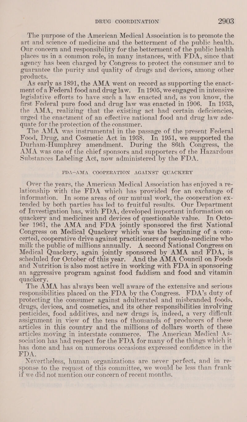 The purpose of the American Medical Association is to promote the art and science of medicine and the betterment of the public health. Our concern and responsibility for the betterment of the public health places us in a common role, in many instances, with FDA, since that agency has been charged by Congress to protect the consumer and to guarantee the purity and quality of drugs and devices, among other products. As early as 1891, the AMA went on record as supporting the enact- ment of a Federal food and drug law. In 1905, we engaged in intensive legislative efforts to have such a law enacted and, as you know, the first Federal pure food and drug law was enacted in 1906. In 1938, the AMA, realizing that the existing act had certain deficiencies, urged the enactment of an effective national food and drug law ade- quate for the protection of the consumer. The AMA was instrumental in the passage of the present Federal Food, Drug, and Cosmetic Act in 1938. In 1951, we supported the Durham-Humphrey amendment. During the 86th Congress, the AMA was one of the chief sponsors and supporters of the Hazardous Substances Labeling Act, now administered by the FDA. FDA—AMA COOPERATION AGAINST QUACKERY Over the years, the American Medical Association has enjoyed a re- lationship with the FDA which has provided for an exchange of information. In some areas of our mutual work, the cooperation ex- tended by both parties has led to fruitful results. Our Department of Investigation has, with FDA, developed important information on quackery and medicines and devices of questionable value. In Octo- ber 1961, the AMA and FDA jointly sponsored the first National Congress on Medical Quackery which was the beginning of a con- certed, cooperative drive against practitioners of pseudo-medicine who milk the public of millions annually. A second National Congress on Medical Quackery, again jointly sponsored by AMA and FDA, is scheduled for October of this year. And the AMA Council on Foods and Nutrition is also most active in working with FDA in sponsoring an aggressive program against food faddism and food and vitamin quackery. The AMA has always been well aware of the extensive and serious responsibilities placed on the FDA by the Congress. FDA’s duty of protecting the consumer against adulterated and misbranded foods, drugs, devices, and cosmetics, and its other responsibilities involving pesticides, food additives, and new drugs is, indeed, a very difficult assignment in view of the tens of thousands of producers of these articles in this country and the millions of dollars worth of these articles moving in interstate commerce. The American Medical As- sociation has had respect for the FDA for many of the things which it me mars and has on numerous occasions expressed confidence in the Nevertheless, human organizations are never perfect, and in re- sponse to the request of this committee, we would be less than frank if we did not mention our concern of recent months.