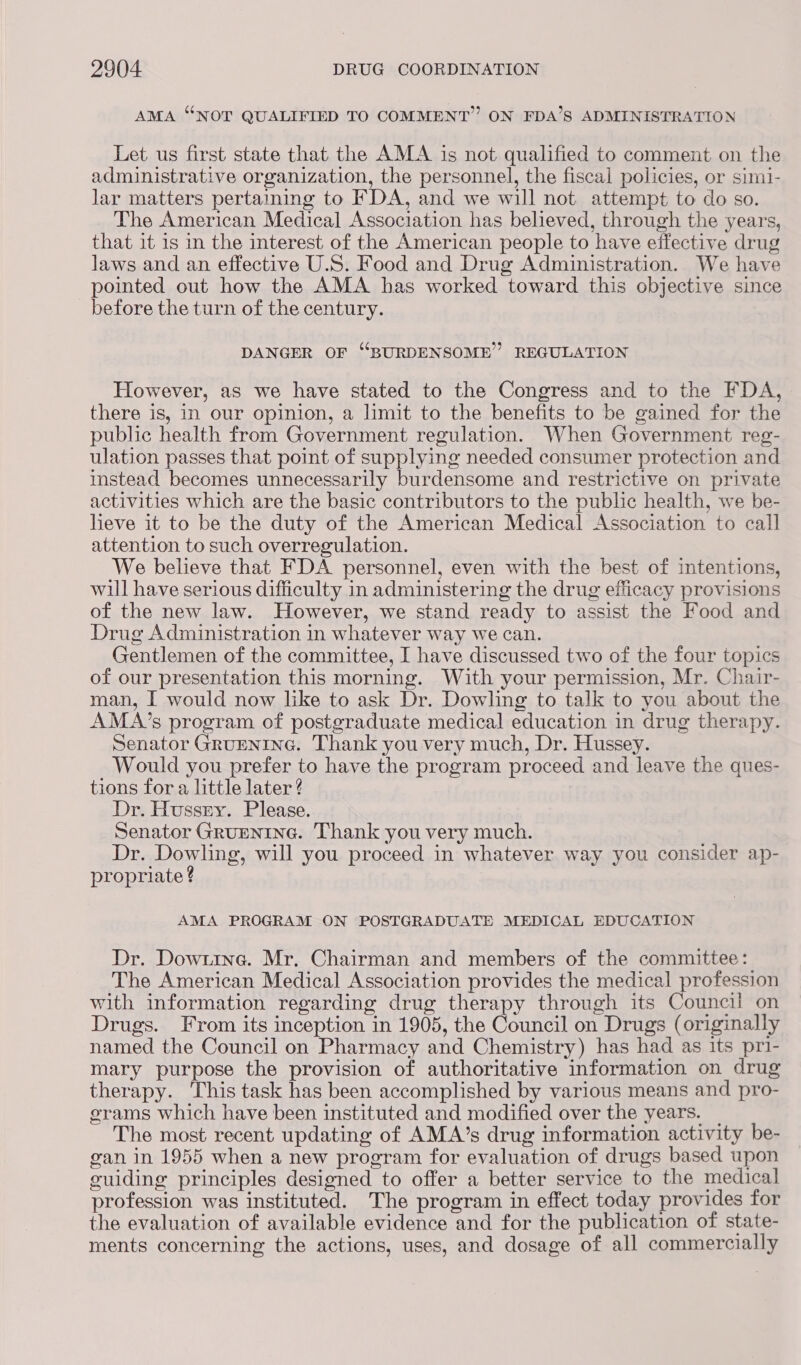 AMA “NOT QUALIFIED TO COMMENT” ON FDA’S ADMINISTRATION Let us first state that the AMA is not qualified to comment on the administrative organization, the personnel, the fiscal policies, or simi- lar matters pertaining to FDA, and we will not attempt to do so. The American Medical Association has believed, through the years, that it is in the interest of the American people to have effective drug laws and an effective U.S. Food and Drug Administration. We have pointed out how the AMA has worked toward this objective since before the turn of the century. DANGER OF “BURDENSOME” REGULATION However, as we have stated to the Congress and to the FDA, there is, in our opinion, a limit to the benefits to be gained for the public health from Government regulation. When Government reg- ulation passes that point of supplying needed consumer protection and instead becomes unnecessarily burdensome and restrictive on private activities which are the basic contributors to the public health, we be- lieve it to be the duty of the American Medical Association to call attention to such overregulation. We believe that FDA personnel, even with the best of intentions, will have serious difficulty in administering the drug efficacy provisions of the new law. However, we stand ready to assist the Food and Drug Administration in whatever way we can. Gentlemen of the committee, I have discussed two of the four topics of our presentation this morning. With your permission, Mr. Chair- man, I would now like to ask Dr. Dowling to talk to you about the AMA’s program of postgraduate medical education in drug therapy. Senator GRuENING. Thank you very much, Dr. Hussey. Would you prefer to have the program proceed and leave the ques- tions for a little later ? Dr. Hussny. Please. Senator Grupnine. Thank you very much. Dr. Dowling, will you proceed in whatever way you consider ap- propriate ? AMA PROGRAM ON POSTGRADUATE MEDICAL EDUCATION Dr. Dow1tina. Mr. Chairman and members of the committee: The American Medical Association provides the medical profession with information regarding drug therapy through its Council on Drugs. From its inception in 1905, the Council on Drugs (originally named the Council on Pharmacy and Chemistry) has had as its pri- mary purpose the provision of authoritative information on drug therapy. This task has been accomplished by various means and pro- grams which have been instituted and modified over the years. _ The most recent updating of AMA’s drug information activity be- gan in 1955 when a new program for evaluation of drugs based upon guiding principles designed to offer a better service to the medical profession was instituted. The program in effect today provides for the evaluation of available evidence and for the publication of state- ments concerning the actions, uses, and dosage of all commercially