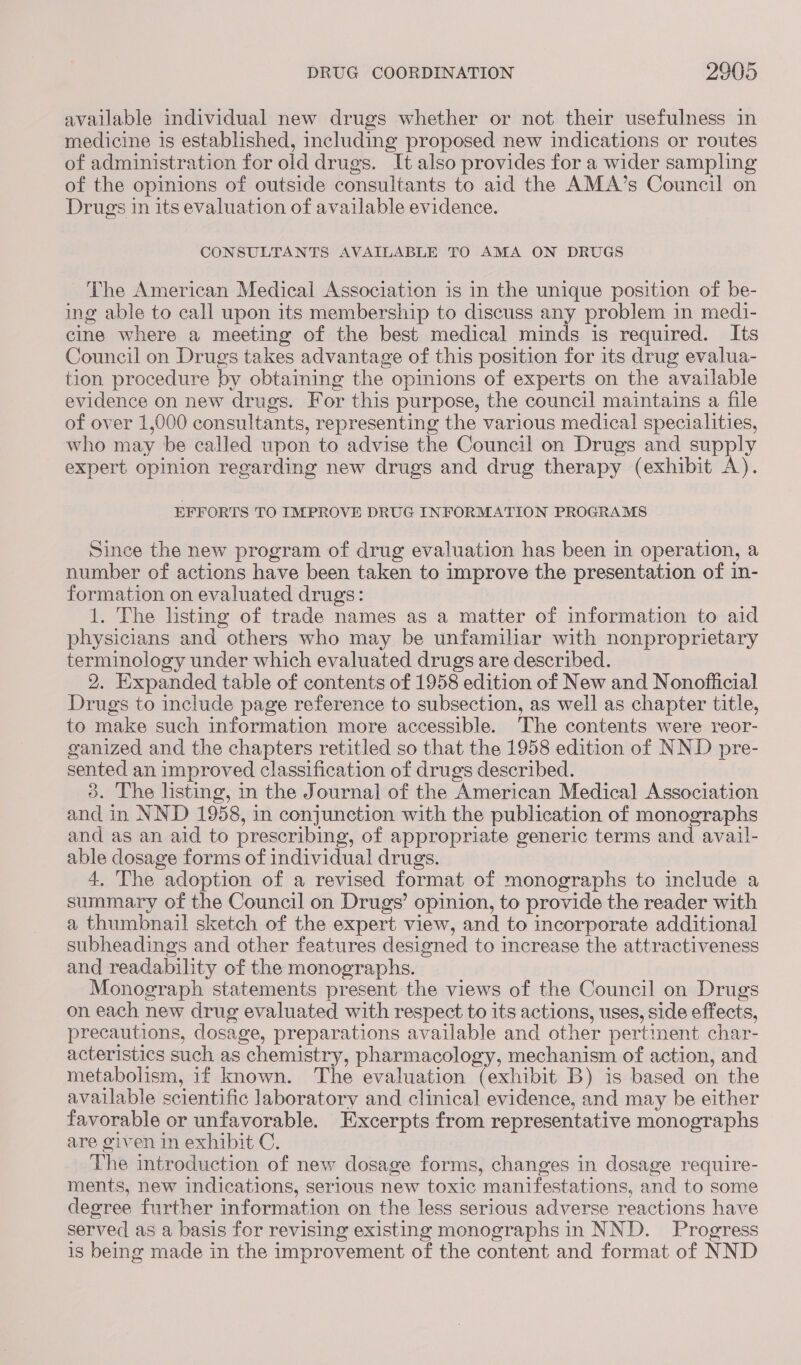 available individual new drugs whether or not their usefulness in medicine is established, including proposed new indications or routes of administration for old drugs. It also provides for a wider sampling of the opinions of outside consultants to aid the AMA’s Council on Drugs in its evaluation of available evidence. CONSULTANTS AVAILABLE TO AMA ON DRUGS The American Medical Association is in the unique position of be- ing able to call upon its membership to discuss any problem in medi- cine where a meeting of the best medical minds is required. Its Council on Drugs takes advantage of this position for its drug evalua- tion procedure by obtaining the opinions of experts on the available evidence on new drugs. For this purpose, the council maintains a file of over 1,000 consultants, representing the various medical specialities, who may be called upon to advise the Council on Drugs and supply expert opinion regarding new drugs and drug therapy (exhibit A). EFFORTS TO IMPROVE DRUG INFORMATION PROGRAMS Since the new program of drug evaluation has been in operation, a number of actions have been taken to improve the presentation of in- formation on evaluated drugs: 1. The listing of trade names as a matter of information to aid physicians and others who may be unfamiliar with nonproprietary terminology under which evaluated drugs are described. 2. Expanded table of contents of 1958 edition of New and Nonofiicial Drugs to include page reference to subsection, as well as chapter title, to make such information more accessible. The contents were reor- ganized and the chapters retitled so that the 1958 edition of NND pre- sented an improved classification of drugs described. 3. The listing, in the Journal of the American Medica] Association and in NND 1958, in conjunction with the publication of monographs and as an aid to prescribing, of appropriate generic terms and avail- able dosage forms of individual drugs. 4. The adoption of a revised format of monographs to include a summary of the Council on Drugs’ opinion, to provide the reader with a thumbnail sketch of the expert view, and to incorporate additional subheadings and other features designed to increase the attractiveness and readability of the monographs. Monograph statements present the views of the Council on Drugs on each new drug evaluated with respect to its actions, uses, side effects, precautions, dosage, preparations available and other pertinent char- acteristics such as chemistry, pharmacology, mechanism of action, and metabolism, if known. The evaluation (exhibit B) is based on the available scientific laboratory and clinical evidence, and may be either favorable or unfavorable. Excerpts from representative monographs are given in exhibit C. The introduction of new dosage forms, changes in dosage require- ments, new indications, serious new toxic manifestations, and to some degree further information on the less serious adverse reactions have served as a basis for revising existing monographs in NND. Progress is being made in the improvement of the content and format of NND