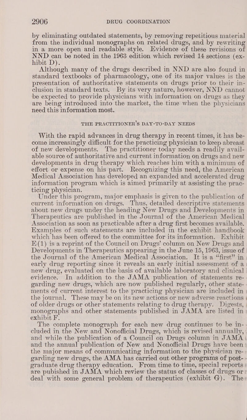 by eliminating outdated statements, by removing repetitious material from the individual monographs on related drugs, and by rewriting in a more open and readable style. Evidence of these revisions of Rana 3 be noted in the 1963 edition which revised 14 sections (ex- ibit D). Although many of the drugs described in NND are also found in standard textbooks of pharmacology, one of its major values is the presentation of authoritative statements on drugs prior to their in- clusion in standard texts. By its very nature, however, NND cannot be expected to provide physicians with information on drugs as they are being introduced into the market, the time when the physicians need this information most. THE PRACTITIONER’S DAY-TO-DAY NEEDS With the rapid advances in drug therapy in recent times, it has be- come increasingly difficult for the practicing physician to keep abreast of new developments. The practitioner today needs a readily avail- able source of authoritative and current information on drugs and new developments in drug therapy which reaches him with a minimum of effort or expense on his part. Recognizing this need, the American Medical Association has developed an expanded and accelerated drug information program which is aimed primarily at assisting the prac- ticing physician. Under this program, major emphasis is given to the publication of current information on drugs. Thus, detailed descriptive statements about new drugs under the heading New Drugs and Developments in Therapeutics are published in the Journal of the American Medical Association as soon as practicable after a drug first becomes available. Examples of such statements are included in the exhibit handbook which has been offered to the committee for its information. Exhibit E(1) isa reprint of the Council on Drugs’ column on New Drugs and Developments in Therapeutics appearing in the June 15, 1963, issue of the Journal of the American Medical Association. It is a “first”? in early drug reporting since it reveals an early initial assessment of a new drug, evaluated on the basis of available laboratory and clinical evidence. In addition to the JAMA publication of statements re- garding new drugs, which are now published regularly, other state- ments of current interest to the practicing physician are included in the journal. These may be on its new actions or new adverse reactions | of older drugs or other statements relating to drug therapy. Digests, | monographs and other statements published in JAMA are listed in exhibit F. : The complete monograph for each new drug continues to be in-- cluded in the New and Nonofficial Drugs, which is revised annually, and while the publication of a Council on Drugs column in JAMA and the annual publication of New and Nonoflficial Drugs have been the major means of communicating information to the physician re- garding new drugs, the AMA has carried out other programs of post- - oraduate drug therapy education. From time to time, special reports : are pubished in JAMA which review the status of classes of drugs or deal with some general problem of therapeutics (exhibit G). The