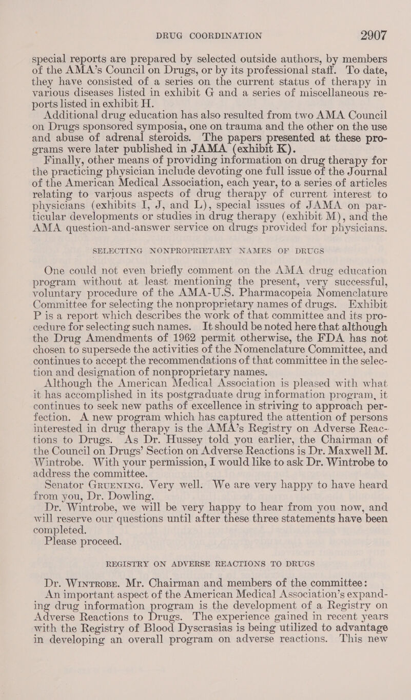 special reports are prepared by selected outside authors, by members of the AMA’s Council on Drugs, or by its professional staff. To date, they have consisted of a series on the current status of therapy in various diseases listed in exhibit G and a series of miscellaneous re- ports listed in exhibit H. | Additional drug education has also resulted from two AMA Council on Drugs sponsored symposia, one on trauma and the other on the use and abuse of adrenal steroids. The papers presented at these pro- grams were later published in JAMA (exhibit K). Finally, other means of providing information on drug therapy for the practicing physician include devoting one full issue of the Journal of the American Medical Association, each year, to a series of articles relating to various aspects of drug therapy of current interest to physicians (exhibits I, J, and L), special issues of JAMA on par- ticular developments or studies in drug therapy (exhibit M), and the AMA question-and-answer service on drugs provided for physicians. SELECTING NONPROPRIETARY NAMES OF DRUGS One could not even briefly comment on the AMA drug education program without at least mentioning the present, very successful, voluntary procedure of the AMA-U.S. Pharmacopeia Nomenclature Committee for selecting the nonproprietary names of drugs. Exhibit P is a report which describes the work of that committee and its pro- cedure for selecting such names. It should be noted here that although the Drug Amendments of 1962 permit otherwise, the FDA has not chosen to supersede the activities of the Nomenclature Committee, and continues to accept the recommendations of that committee in the selec- tion and designation of nonproprietary names. Although the American Medical Association is pleased with what it has accomplished in its postgraduate drug information program, it continues to seek new paths of excellence in striving to approach per- fection. A new program which has captured the attention of persons interested in drug therapy is the AMA’s Registry on Adverse Reac-: tions to Drugs. As Dr. Hussey told you earlier, the Chairman of the Council on Drugs’ Section on Adverse Reactions is Dr. Maxwell M. Wintrobe. With your permission, I would like to ask Dr. Wintrobe to address the committee. Senator Grumntne. Very well. We are very happy to have heard from you, Dr. Dowling. Dr. Wintrobe, we will be very happy to hear from you now, and will reserve our questions until after these three statements have been completed. Please proceed. REGISTRY ON ADVERSE REACTIONS TO DRUGS Dr. Wrntrose. Mr. Chairman and members of the committee: An important aspect of the American Medical Association’s expand- ing drug information program is the development of a Registry on Adverse Reactions to Drugs. The experience gained in recent years with the Registry of Blood Dyscrasias is being utilized to advantage in developing an overall program on adverse reactions. This new