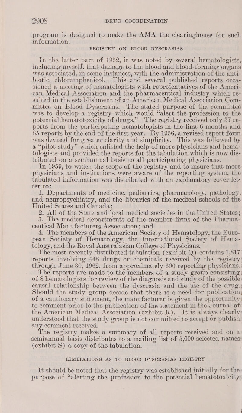 program is designed to make the AMA the clearinghouse for such information. REGISTRY ON BLOOD DYSOCRASIAS In the latter part of 1952, it was noted by several hematologists, including myself, that damage to the blood and blood-forming organs was associated, in some instances, with the administration of the anti- biotic, chloramphenicol. This and several published reports occa- sioned a meeting of hematologists with representatives of the Ameri- can Medical Association and the pharmaceutical industry which re- sulted in the establishment of an American Medical Association Com- mittee on Blood Dyscrasias. The stated purpose of the committee was to develop a registry which would “alert the profession to the potential hematotoxicity of drugs.” The registry received only 387 re- ports from the participating hematologists in the first 6 months and 85 reports by the end of the first year. By 1956, a revised report form was devised for greater clarity and simplicity. This was followed by a “pilot study” which enlisted the help of more physicians and hema- tologists and provided the reports for the tabulation which is now dis- tributed on a semiannual basis to all participating physicians. In 1959, to widen the scope of the registry and to insure that more physicians and institutions were aware of the reporting system, the tabulated information was distributed with an explanatory cover let- ter to: 1. Departments of medicine, pediatrics, pharmacology, pathology, and neuropsychiatry, and the libraries of the medical schools of the United States and Canada; 2. All of the State and local medical societies in the United States; 3. The medica] departments of the member firms of the Pharma- ceutical Manufacturers Association; and: | 4, The members of the American Society of Hematology, the Euro- pean Society of Hematology, the International Society of Hema- tology, and the Royal Australasian College of Physicians. The most recently distributed tabulation (exhibit Q) contains 1,817 reports involving 448 drugs or chemicals received by the registry through June 30, 1962, from approximately 600 reporting physicians. The reports are made to the members of a study group consisting: of 8 hematologists for review of the diagnosis and study of the possible causal relationship between the dyscrasia and the use of the drug.: Should the study group decide that there is a need for publication) of a cautionary statement, the manufacturer is given the opportunity’ to comment prior to the publication of the statement in the Journal of the American Medical Association (exhibit R). It is always clearly) understood that the study group is not committed to accept or publish. any comment received. The registry makes a summary of all reports received and on a semiannual basis distributes to a mailing list of 5,000 selected names (exhibit S) a copy of the tabulation. LIMITATIONS AS TO BLOOD DYSCRASIAS REGISTRY It should be noted that the registry was established initially for the purpose of “alerting the profession to the potential hematotoxicity