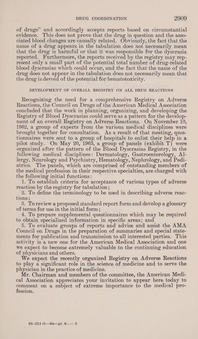 of drugs” and accordingly accepts reports based on circumstantial evidence. This does not prove that the drug in question and the asso- ciated blood changes are causally related. Obviously, the fact that the name of a drug appears in the tabulation does not necessarily mean that the drug is harmful or that it was responsible for the dyscrasia reported. Furthermore, the reports received by the registry may rep- resent only a small part of the potential total number of drug-related blood dyscrasias which could occur, and the fact that the name of the drug does not appear in the tabulation does not necessarily mean that the drug is devoid of the potential for hematotoxicity. DEVELOPMENT OF OVERALL REGISTRY ON ALL DRUG REACTIONS Recognizing the need for a comprehensive Registry on Adverse Reactions, the Council on Drugs of the American Medical Association concluded that the work in planning, organizing, and developing the Registry of Blood Dyscrasias could serve as a pattern for the develop- ment of an overall Registry on Adverse Reactions. On November 10, 1962, a group of experts from the various medical disciplines were brought together for consultation. As a result of that meeting, ques- tionnaires were sent to a group of hospitals to enlist their help in a pilot study. On May 20, 1963, a group of panels (exhibit T) were organized after the pattern of the Blood Dyscrasias Registry, in the following medical disciplines: Dermatology, Gastroenterology, Al|- lergy, Neurology and Psychiatry, Hematology, Nephrology, and Pedi- atrics. The panels, which are comprised of outstanding members of the medical profession in their respective specialties, are charged with the following initial functions: 1. To establish criteria for acceptance of various types of adverse reaction by the registry for tabulation ; 2. To define the terminology to be used in describing adverse reac- tions; 3. Toreview a proposed standard report form and develop a glossary of terms for use in the initial form; 4. 'To prepare supplemental questionnaires which may be required to obtain specialized information in specific areas; and 5. To evaluate groups of reports and advise and assist the AMA Council on Drugs in the preparation of summaries and special state- ments for publication and transmission to all interested parties. This activity is a new one for the American Medical Association and one we expect to become extremely valuable to the continuing education of physicians and others. : We expect the recently organized Registry on Adverse Reactions to play a significant role in the science of medicine and to serve the physician in the practice of medicine. . Mr. Chairman and members of the committee, the American Medi- cal Association appreciates your invitation to appear here today to puree on a subject of extreme importance to the medical pro- ession. 88-311 O—64—pt. 6——_3