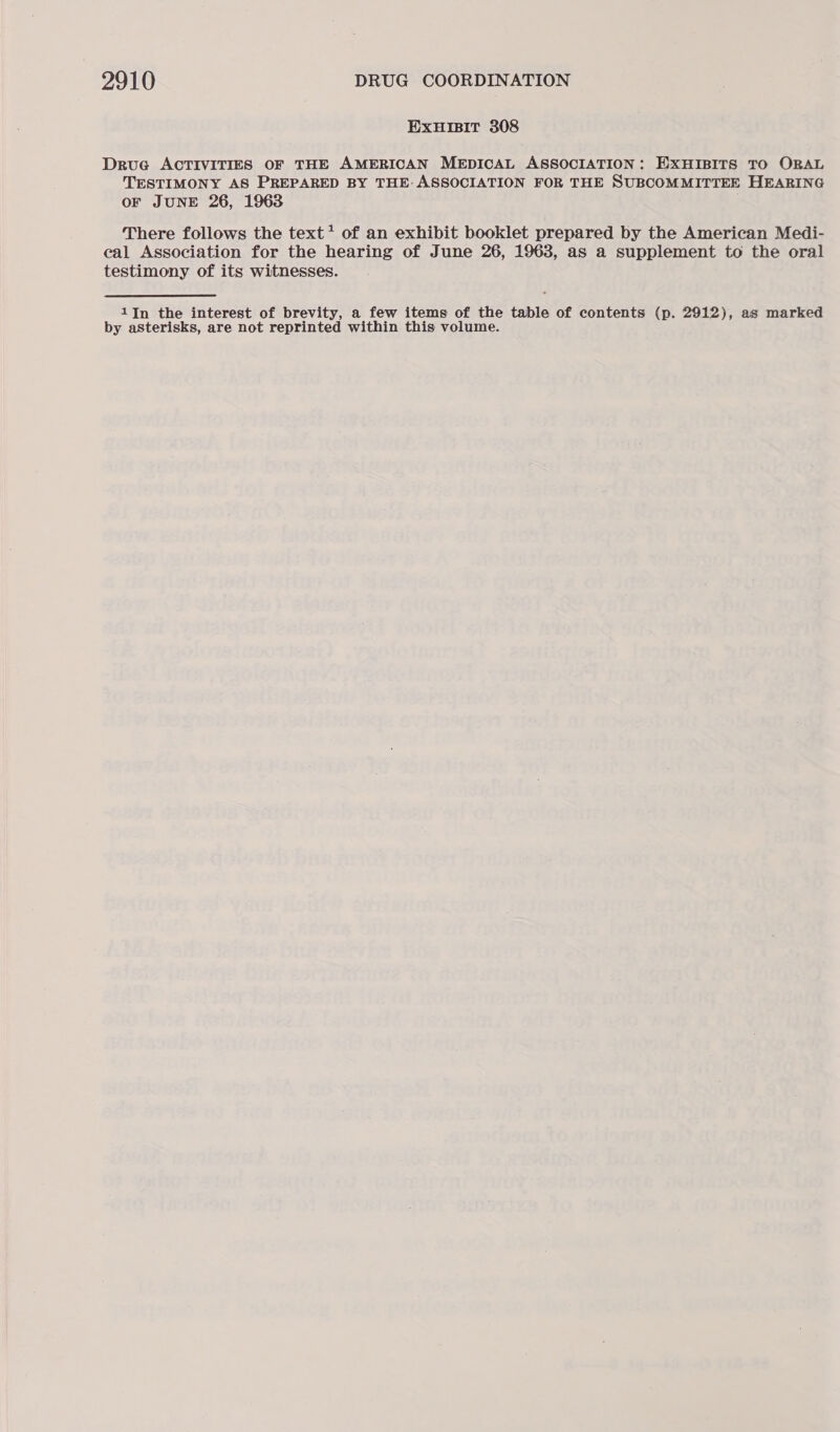 ExuHIsIT 308 Drue ACTIVITIES OF THE AMERICAN MEDICAL ASSOCIATION: EXHIBITS TO ORAL TESTIMONY AS PREPARED BY THE: ASSOCIATION FOR THE SUBCOMMITTEE HEARING OF JUNE 26, 1963 There follows the text? of an exhibit booklet prepared by the American Medi- eal Association for the hearing of June 26, 1963, as a supplement to the oral testimony of its witnesses. 1In the interest of brevity, a few items of the table of contents (p. 2912), as marked by asterisks, are not reprinted within this volume.