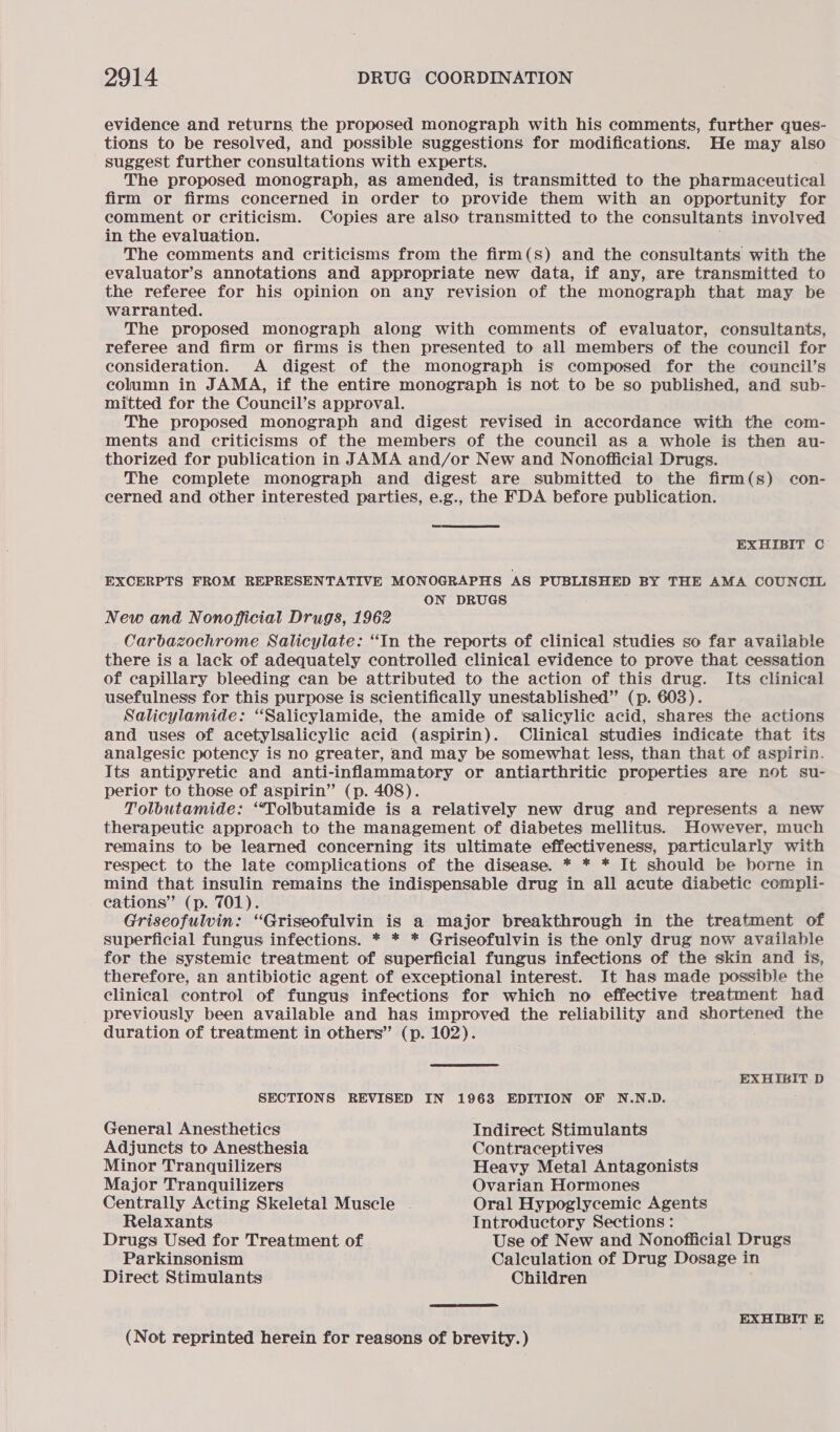 evidence and returns the proposed monograph with his comments, further ques- tions to be resolved, and possible suggestions for modifications. He may also suggest further consultations with experts. The proposed monograph, as amended, is transmitted to the pharmaceutical firm or firms concerned in order to provide them with an opportunity for comment or criticism. Copies are also transmitted to the consultants involved in the evaluation. The comments and criticisms from the firm(s) and the consultants with the evaluator’s annotations and appropriate new data, if any, are transmitted to the referee for his opinion on any revision of the monograph that may be warranted. The proposed monograph along with comments of evaluator, consultants, referee and firm or firms is then presented to all members of the council for consideration. A digest of the monograph is composed for the council’s column in JAMA, if the entire monograph is not to be so published, and sub- mitted for the Council’s approval. The proposed monograph and digest revised in accordance with the com- ments and criticisms of the members of the council as a whole is then au- thorized for publication in JAMA and/or New and Nonofficial Drugs. The complete monograph and digest are submitted to the firm(s) con- cerned and other interested parties, e.g., the FDA before publication.  EXHIBIT C EXCERPTS FROM REPRESENTATIVE MONOGRAPHS AS PUBLISHED BY THE AMA COUNCIL ON DRUGS New and Nonofficial Drugs, 1962 Carbazochrome Salicylate: “In the reports of clinical studies so far available there is a lack of adequately controlled clinical evidence to prove that cessation of capillary bleeding can be attributed to the action of this drug. Its clinical usefulness for this purpose is scientifically unestablished” (p. 603). Salicylamide: “Salicylamide, the amide of ‘salicylic acid, shares the actions and uses of acetylsalicylic acid (aspirin). Clinical studies indicate that its analgesic potency is no greater, and may be somewhat less, than that of aspirin. Its antipyretic and anti-inflammatory or antiarthritic properties are not su- perior to those of aspirin” (p. 408). Tolbutamide: ‘“‘Tolbutamide is a relatively new drug and represents a new therapeutic approach to the management of diabetes mellitus. However, much remains to be learned concerning its ultimate effectiveness, particularily with respect to the late complications of the disease. * * * It should be borne in mind that insulin remains the indispensable drug in all acute diabetic compli- cations” (p. 701). Griseofulvin: “Griseofulvin is a major breakthrough in the treatment of superficial fungus infections. * * * Griseofulvin is the only drug now available for the systemic treatment of superficial fungus infections of the skin and is, therefore, an antibiotic agent of exceptional interest. It has made possible the clinical control of fungus infections for which no effective treatment had previously been available and has improved the reliability and shortened the duration of treatment in others” (p. 102). EXHIBIT D SECTIONS REVISED IN 1963 EDITION OF N.N.D. ; General Anesthetics Indirect Stimulants Adjuncts to Anesthesia Contraceptives Minor Tranquilizers Heavy Metal Antagonists Major Tranquilizers Ovarian Hormones Centrally Acting Skeletal Muscle | Oral Hypoglycemic Agents Relaxants Introductory Sections: Drugs Used for Treatment of Use of New and Nonofficial Drugs Parkinsonism Calculation of Drug Dosage in Direct Stimulants Children EXHIBIT E (Not reprinted herein for reasons of brevity.)