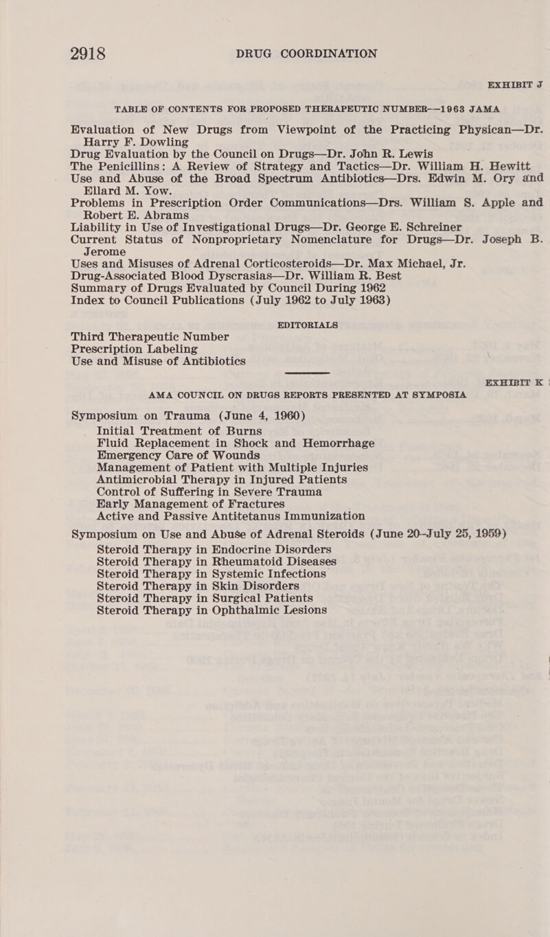 EXHIBIT J TABLE OF CONTENTS FOR PROPOSED THERAPEUTIC NUMBER-—1963 JAMA Evaluation of New Drugs from Viewpoint of the Practicing Physican—Dr. Harry F. Dowling Drug Evaluation by the Council on Drugs—Dr. John R. Lewis The Penicillins: A Review of Strategy and Tactics—Dr. William H. Hewitt Use and Abuse of the Broad Spectrum Antibiotics—Drs. Edwin M. Ory and Ellard M. Yow. Problems in Prescription Order Communications—Drs. William §S. Apple and Robert E. Abrams Liability in Use of Investigational Drugs—Dr. George E. Schreiner Current Status of Nonproprietary Nomenclature for Drugs—Dr. Joseph B. Jerome Uses and Misuses of Adrenal Corticosteroids—Dr. Max Michael, Jr. Drug-Associated Blood Dyscrasias—Dr. William R. Best Summary of Drugs Evaluated by Council During 1962 Index to Council Publications (July 1962 to July 1963) EDITORIALS Third Therapeutic Number Prescription Labeling Use and Misuse of Antibiotics EXHIBIT K | AMA COUNCIL ON DRUGS REPORTS PRESENTED AT SYMPOSIA Symposium on Trauma (June 4, 1960) Initial Treatment of Burns Fluid Replacement in Shock and Hemorrhage Hmergency Care of Wounds Management of Patient with Multiple Injuries Antimicrobial Therapy in Injured Patients Control of Suffering in Severe Trauma Harly Management of Fractures Active and Passive Antitetanus Immunization Symposium on Use and Abuse of Adrenal Steroids (June 20-July 25, 1959) Steroid Therapy in Endocrine Disorders Steroid Therapy in Rheumatoid Diseases Steroid Therapy in Systemic Infections Steroid Therapy in Skin Disorders Steroid Therapy in Surgical Patients Steroid Therapy in Ophthalmic Lesions
